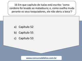 16 Em que capítulo de Isaías está escrito: ‘como
cordeiro foi levado ao matadouro; e, como ovelha muda
perante os seus tosquiadores, ele não abriu a boca’?
www.concursobiblico.com.br
a) Capítulo 52
b) Capítulo 55
c) Capítulo 53
 