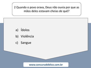 2 Quando o povo orava, Deus não ouvia por que as
mãos deles estavam cheias de quê?
www.concursobiblico.com.br
a) Ídolos
b) Violência
c) Sangue
 