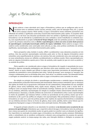 Jogos e Brincadeiras

INTRODUÇÃO


N        este caderno o tema abordado será Jogos e Brincadeiras, práticas que se configuram pela sua di-
         versidade tanto no ambiente escolar (recreio, entrada, saída, aula de educação física, etc...), quanto
         em outros espaços urbanos. Neste sentido, os jogos e brincadeiras nesses ambientes apresentam uma
infinidade de sentidos e significados construídos/reconstruídos historicamente pelos sujeitos. O propósito deste
caderno não é o de fazer uma discussão aprofundada sobre tais sentidos e significados presentes nos jogos e
brincadeiras e sim de entendê-los e problematiza-los como conteúdos a serem trabalhados no ambiente esco-
lar, mais especificamente no projeto de Escola de Tempo Integral, onde tais conteúdos possam ser vivenciados
a partir de princípios educativos como: o direito a aprendizagem; o aluno (a) como co-autor deste processo
de aprendizagem; construção/reconstrução coletiva de regras; ludicidade. Neste caderno os jogos e brin-
cadeiras serão considerados como construções sócio-culturais, ou seja, como práticas constituídas de sentidos,
significados, representações, construídas historicamente pelos sujeitos.

        Nesta perspectiva cabe, também à escola, refletir e problematizar esses elementos presentes em tais
práticas. Uma das possíveis representações construídas pode estar no fato de algumas brincadeiras serem
entendidas como especificamente de meninos e de meninas; fato este considerado como uma construção e que,
no nosso entendimento, merece ser refletido e problematizado no cotidiano escolar. Outra representação pre-
sente em algumas brincadeiras aponta para o fator de exclusão, onde aquele (a) que erra será ou punido e/
ou excluído da prática.

         Outra questão a ser considerada sobre os jogos e brincadeiras diz respeito à necessidade de se pro-
blematizar algumas concepções pedagógicas que abordam sobre esses conteúdos numa “perspectiva instru-
mental”, dentre as quais, aquelas que utilizam os jogos como importantes instrumentos de aprendizagem de
conteúdos da matemática e outras disciplinas bem como, “válvula de escape” para recompor as “energias“ das
crianças e adolescentes para as atividades ditas como “mais sérias” no cotidiano escolar. Tais dimensões limitam
e restringem um entendimento mais ampliado sobre os jogos e brincadeiras como conteúdos de ensino.

         Em relação ao princípio do direito a aprendizagem consideraremos o conteúdo jogos e brincadeiras
como conhecimentos produzidos historicamente pela humanidade. Neste processo entendemos que os alunos(as)
são sujeitos de direito de se apropriarem criticamente de tais conhecimentos, independente de suas condições
de gênero, classe social, habilidade, etnia, opção sexual, religiosa, dentre outras; onde a escola deve se
configurar como um espaço-tempo onde tal aprendizado aconteça. Sabemos que tais conteúdos apresentam,
em sua dinâmica, diferentes representações em relação às condições citadas anteriormente cabendo então a
professores(as) e alunos(as), o desafio cotidiano de construírem um entendimento crítico a essas representações
no intuito de possibilitar que todos(as) tenham o direito ao aprendizado de tais práticas, mesmo que tal en-
tendimento se dê a partir de conflitos em relação a tais representações. Não pretendemos atribuir aos jogos e
brincadeiras um valor em si, pois tais práticas podem estar repletas de aspectos discriminatórios e excludentes
em sua dinâmica/estrutura interna na forma de gênero, classe social, aptidão, dentre outros fatores que im-
pregnaram/impregnam os jogos e brincadeiras como construção humana. (Fernandes, 2002)

        O segundo princípio educativo a ser abordado irá considerar o (a) aluno(a) como co-autor(a) de seu
processo de aprendizagem. Entendemos que o repertório cultural de jogos e brincadeiras tanto de professores
(as) e alunos (as) quanto da comunidade escolar em geral, poderá se constituir como um elemento de significa-
tiva importância na construção do projeto jogos e brincadeiras nas diferentes escolas estaduais. Defendemos
então o entendimento de se considerar professor(a) e aluno(a) como protagonistas do processo de aprendi-
zagem podendo construir no tempo-espaço das aulas, uma interação dinâmica e dialógica no processo de


Aprimoramento do Esporte Escolar na Escola de Tempo Integral: Jogos e Brincadeiras, Atletismo e Ginastica.         13
 