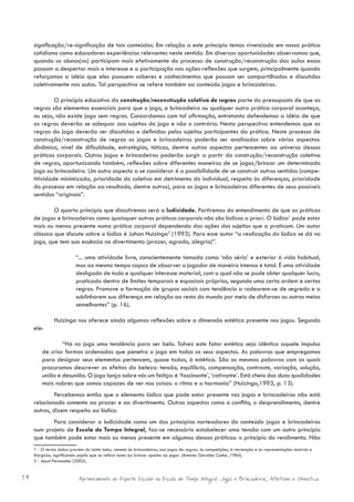 significação/re-significação de tais conteúdos. Em relação a este princípio temos vivenciado em nossa prática
     cotidiana como educadores experiências relevantes neste sentido. Em diversas oportunidades observamos que,
     quando os alunos(as) participam mais efetivamente do processo de construção/reconstrução das aulas essas
     passam a despertar mais o interesse e a participação nas ações-reflexões que surgem, principalmente quando
     reforçamos a idéia que eles possuem saberes e conhecimentos que possam ser compartilhados e discutidos
     coletivamente nas aulas. Tal perspectiva se refere também ao conteúdo jogos e brincadeiras.

              O princípio educativo da construção/reconstrução coletiva de regras parte do pressuposto de que as
     regras são elementos essenciais para que o jogo, a brincadeira ou qualquer outra prática corporal aconteça,
     ou seja, não existe jogo sem regras. Concordamos com tal afirmação, entretanto defendemos a idéia de que
     as regras deverão se adequar aos sujeitos do jogo e não o contrário. Nesta perspectiva entendemos que as
     regras do jogo deverão ser discutidas e definidas pelos sujeitos participantes da prática. Neste processo de
     construção/reconstrução de regras os jogos e brincadeiras poderão ser analisados sobre vários aspectos:
     dinâmica, nível de dificuldade, estratégias, táticas, dentre outros aspectos pertencentes ao universo dessas
     práticas corporais. Outros jogos e brincadeiras poderão surgir a partir da construção/reconstrução coletiva
     de regras, oportunizando também, reflexões sobre diferentes maneiras de se jogas/brincar um determinado
     jogo ou brincadeira. Um outro aspecto a se considerar é a possibilidade de se construir outros sentidos (compe-
     titividade minimizada, prioridade do coletivo em detrimento do individual, respeito às diferenças, prioridade
     do processo em relação ao resultado, dentre outros), para os jogos e brincadeiras diferentes de seus possíveis
     sentidos “originais”.

              O quarto princípio que discutiremos será a ludicidade. Partiremos do entendimento de que as práticas
     de jogos e brincadeiras como quaisquer outras práticas corporais não são lúdicas a priori. O lúdico1 pode estar
     mais ou menos presente numa prática corporal dependendo das ações dos sujeitos que a praticam. Um autor
     clássico que discute sobre o lúdico é Johan Huizinga2 (1993). Para esse autor “a realização do lúdico se dá no
     jogo, que tem sua essência no divertimento (prazer, agrado, alegria)”.

                          “... uma atividade livre, conscientemente tomada como ‘não séria’ e exterior à vida habitual,
                          mas ao mesmo tempo capaz de absorver o jogador de maneira intensa e total. É uma atividade
                          desligada de todo e qualquer interesse material, com a qual não se pode obter qualquer lucro,
                          praticado dentro de limites temporais e espaciais próprios, segundo uma certa ordem e certas
                          regras. Promove a formação de grupos sociais com tendência a rodearem-se de segredo e a
                          sublinharem sua diferença em relação ao resto do mundo por meio de disfarces ou outros meios
                          semelhantes” (p. 16).

               Huizinga nos oferece ainda algumas reflexões sobre a dimensão estética presente nos jogos. Segundo
     ele:

                 “Há no jogo uma tendência para ser belo. Talvez este fator estético seja idêntico aquele impulso
         de criar formas ordenadas que penetra o jogo em todos os seus aspectos. As palavras que empregamos
         para designar seus elementos pertencem, quase todas, à estética. São as mesmas palavras com as quais
         procuramos descrever os efeitos da beleza: tensão, equilíbrio, compensação, contraste, variação, solução,
         união e desunião. O jogo lança sobre nós um feitiço: é ‘fascinante’, ‘cativante’. Está cheio das duas qualidades
         mais nobres que somos capazes de ver nas coisas: o ritmo e a harmonia” (Huizinga,1993, p. 13).
             Percebemos então que o elemento lúdico que pode estar presente nos jogos e brincadeiras não está
     relacionado somente ao prazer e ao divertimento. Outros aspectos como o conflito, o desprendimento, dentre
     outros, dizem respeito ao lúdico.
            Para considerar a ludicidade como um dos princípios norteadores do conteúdo jogos e brincadeiras
     num projeto de Escola de Tempo Integral, faz-se necessário estabelecer uma tensão com um outro princípio
     que também pode estar mais ou menos presente em algumas dessas práticas: o princípio do rendimento. Não
     1 - O termo lúdico provém do latim ludus, remete às brincadeiras, aos jogos de regras, às competições, à recreação e às representações teatrais e
     litúrgicas, significando aquilo que se refere tanto ao brincar quanto ao jogar. (Antonio Geraldo Cunha ,1984).
     2 - Apud Fernandes (2002).


14                          Aprimoramento do Esporte Escolar na Escola de Tempo Integral: Jogos e Brincadeiras, Atletismo e Ginastica.
 
