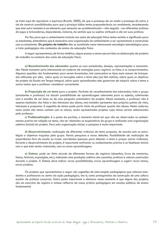 se trata aqui de reproduzir o equívoco (Bracht, 2000), de que a presença de um anula a presença do outro, e
sim de construir possibilidades para que o princípio lúdico tenha preponderância ao rendimento, reconhecendo
que este outro também é um elemento que necessita ser problematizado – não negado - nas diferentes práticas
de jogos e brincadeiras, dependendo, inclusive, do sentido que os sujeitos atribuem a ele em suas práticas.
        Por fim, para que o conhecimento tratado nas aulas de educação física tenha sentido e significado para
os estudantes, entendemos que é necessário uma organização do conhecimento a ser apresentado e construindo
com os estudantes. Os projetos de trabalho têm se constituído numa interessante estratégia metodológica para
o trato pedagógico dos conteúdos de ensino da educação física.
       A seguir apresentamos, de forma sintética, alguns passos a serem percorridos na elaboração de projetos
de trabalho no contexto das aulas de educação física:

         a) Reconhecimento dos educandos quanto as suas ansiedades, desejos, representações e necessida-
des. Neste momento seria interessante um caderno de anotações para registrar as falas e os comportamentos.
Algumas questões são fundamentais para serem levantadas, tais como:sobre os tipos mais comuns de brinque-
dos utilizados por eles, sobre quais as inovações sobre o tema eles (as) têm noticias, sobre quais os objetivos
do projeto da Escola em Tempo Integral, sobre quais aprendizados eles gostariam de adquirir sobre o tema e
outros tantos que o professor considerar conveniente.

        b) Proposição de um tema para o projeto. Partindo do reconhecimento dos educandos, todo o grupo
(estudantes e professor) irá discutir possibilidade de aprendizagem relevantes para os sujeitos, culminando
com a escolha de um tema ou de uma pergunta orientadora do projeto. Nesse momento, o professor não é
apenas mediador das falas e dos interesses dos alunos, mas também apresenta seus próprios pontos de vista,
interesses e propostas. A sugestão de temas pode partir tanto do professor quanto dos alunos. Neste caderno,
como ainda não temos contato com os alunos, serão apresentados projetos cujos temas seriam selecionados
pelo professor.
        c) Problematização: é o ponto de partida, o momento inicial em que vão ser observados os conheci-
mentos prévios em relação ao tema, vão ser relatadas as expectativas do grupo e realizada uma organização
coletiva (inicial) do projeto. Para esta organização inicial, a pesquisa é muito importante.

        d) Desenvolvimento: realização de diferentes vivências do tema proposto, de acordo com as estra-
tégias e objetivos traçados pelo grupo. Novas pesquisas e novos debates. Possibilidade de realização de
experiências fora da escola ou trazer convidados (pessoas para debater o tema e propor outras vivências).
Durante o desenvolvimento do projeto, é importante confrontar os conhecimentos prévios e as hipóteses iniciais
com o que está sendo vivenciado, com as novas aprendizagens.

         e) Síntese: pode ser feita através de diferentes formas de registros (desenhos, livros de memórias,
festas, festivais, exposições, etc.), indicando uma produção coletiva dos conceitos, práticas e valores construídos
durante o projeto. A Síntese deve indicar novas possibilidades, novas aprendizagens e sugerir novos temas,
novos projetos.

        Os projetos que apresentamos a seguir são sugestões de intervenções pedagógicas que colocam estu-
dantes e professores no centro da ação pedagógica, isto é; como protagonistas da construção de uma cultura
escolar de práticas corporais. Outro ponto importante a destacar nesse momento é que alguns dos projetos
são um exercício de registro e síntese reflexiva de nossa prática pedagógica em escolas públicas de ensino
fundamental.




Aprimoramento do Esporte Escolar na Escola de Tempo Integral: Jogos e Brincadeiras, Atletismo e Ginastica.            15
 