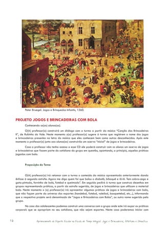 www.fr.wikipedia.org/wiki/peter_bruegel




                                                  Peter Bruegel. Jogos e Brinquedos Infantis, 1560.


     PROJETO JOGOS E BRINCADEIRAS COM BOLA
                                                  Conhecendo os(as) alunos(as).
             O(A) professor(a) construirá um diálogo com a turma a partir da música “Canção das Brincadeiras
     II”, de Rubinho do Vale. Neste momento o(a) professor(a) sugere à turma que registrem o nome dos jogos
     e brincadeiras presentes na letra da música que eles conhecem bem como outros desconhecidos. Após este
     momento o professor(a) junto aos alunos(as) construirão um acervo “inicial” de jogos e brincadeiras.
             Caso o professor não tenha acesso a esse CD ele poderá construir com os alunos um acervo de jogos
     e brincadeiras que fazem parte do cotidiano do grupo em questão, apontando, a princípio, aquelas práticas
     jogadas com bola.


                                                  Proposição do Tema


            O(A) professor(a) irá retomar com a turma o conteúdo da música apresentada anteriormente dando
     ênfase à segunda estrofe: Agora me diga quem foi que bolou o diabolô, biboquê e iô-iô. Tem cobra-cega e
     gata-pintada, forninho de bolo, futebol e queimada”. Em seguida pedirá à turma que construa desenhos em
     grupos representando práticas, a partir da estrofe sugerida, de jogos e brincadeiras que utilizam o material
     bola. Neste momento o (a) professor(a) irá apresentar algumas práticas de jogos e brincadeiras com bola,
     que não façam parte do universo dos esportes (handebol, futebol, voleibol, basquetebol, etc...), informando
     que o respectivo projeto será denominado de “Jogos e Brincadeiras com Bolas”, ou outro nome sugerido pelo
     grupo.
            No caso dos adolescentes podemos construir uma conversa com o grupo onde este irá expor as práticas
     corporais que se apropriam no seu cotidiano, que não sejam esportes. Neste caso poderemos iniciar com


16                                                         Aprimoramento do Esporte Escolar na Escola de Tempo Integral: Jogos e Brincadeiras, Atletismo e Ginastica.
 