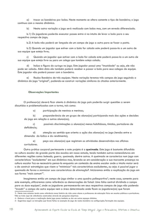 a)	 trocar as bandeiras por bolas. Neste momento se altera somente o tipo de bandeira; o jogo
        continua com a mesma dinâmica.
                   b)	     Nesta outra variação o jogo será realizado com bolas mas, com um enredo diferenciado.
                b.1) Os jogadores poderão executar passes entre si no intuito de levar a bola para o seu
        respectivo campo de jogo;
                   b.2) A bola não poderá ser lançada de um campo de jogo a outro para se fazer o ponto.
               b.3) Quando um jogador que estiver com a bola for colado este poderá passa-la a um outro de
        sua equipe que esteja livre;
               c)	 Quando um jogador que estiver com a bola for colado este poderá passa-la a um outro de
        sua equipe que esteja livre ou para um colega que também esteja colado;
                d)	 Inclua a figura do curinga no jogo. Este jogador possui uma “imunidade” ou seja, ele não
        pode ser colado. Além disto ele também poderá receber e passar a bola para seus colegas de equipe.
        Este jogador não poderá passar com a bandeira.
               e)	 Rouba Bandeira de três equipes. Nesta variação teremos três campos de jogo seguindo a
        dinâmica do jogo “original”, podendo-se construir variações similares às citadas anteriormente.


                     Observações Importantes


             O professor(a) deverá ficar atento à dinâmica do jogo pois poderão surgir questões a serem
     discutidas e problematizadas com a turma, tais como:
                          a)	         participação de meninos e meninas;
                       b)	     preponderância de um grupo de alunos(as) participando mais das ações e decisões
                do jogo em relação a outros alunos(as);
                        c)	            possíveis discriminações a alunos(as) menos habilidosos, tímidos, portadores de
                deficiência;
                       d)	    atenção ao sentido que orienta a ação dos alunos(as) no jogo (tensão entre a
                dimensão do lúdico e do rendimento);
                         e)	          peça aos alunos(as) que registrem as atividades desenvolvidas nas oficinas
                curriculares.
             Outra prática corporal pertencente a este projeto é a queimada. Este jogo é bastante difundido
     na cultura escolar de grande parte das escolas em nosso estado, tendo também outras nomenclaturas em
     diferentes regiões como: baleado, guerra, queimado, dentre outros. A queimada se caracteriza num jogo com
     características “excludentes” em sua dinâmica mas, levando-se em consideração a sua marcante presença na
     cultura escolar faz-se necessário pensa-la enquanto um conteúdo de ensino escolar onde o intuito maior será
     o de construir estratégias que visem a “minimizar” tais características excludentes, ou seja: é possível jogar a
     queimada de forma a minimizar suas características de eliminação?. Iniciaremos então a explicação do jogo em
     sua forma “mais comum3”.
             Imaginemos então um campo de jogo similar a uma quadra poliesportiva4; neste caso, somente para
     este exemplo, utilizaremos como referência as demarcações do futsal. Uma linha central dividindo o campo
     para as duas equipes5, onde os jogadores permanecerão em seus respectivos campos de jogo não podendo
     “invadir” o campo da outra equipe nem a área determinada onde ficam os jogadores(as) que foram
     3 - Neste caso estamos tendo como referência nossa história de vida como alunos e professores de educação física em escolas públicas e particulares.
     Não se trata aqui de referências construídas através de pesquisas empíricas.
     4 - Embora o local para a realização deste jogo possa também se dar em outros espaços distintos.
     5 - Sugerimos seguir as instruções que foram feitas no exemplo do jogo de rouba bandeira na configuração/formação das equipes.



18                          Aprimoramento do Esporte Escolar na Escola de Tempo Integral: Jogos e Brincadeiras, Atletismo e Ginastica.
 