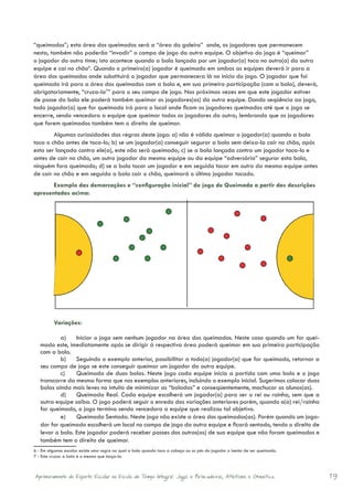 “queimados”; esta área dos queimados será a “área do goleiro” onde, os jogadores que permanecem
nesta, também não poderão “invadir” o campo de jogo da outra equipe. O objetivo do jogo é “queimar”
o jogador do outro time; isto acontece quando a bola lançada por um jogador(a) toca no outro(a) da outra
equipe e cai no chão6. Quando o primeiro(a) jogador é queimado em ambas as equipes deverá ir para a
área dos queimados onde substituirá o jogador que permanecera lá no início do jogo. O jogador que foi
queimado irá para a área dos queimados com a bola e, em sua primeira participação (com a bola), deverá,
obrigatoriamente, “cruza-la7” para o seu campo de jogo. Nas próximas vezes em que este jogador estiver
de posse da bola ele poderá também queimar os jogadores(as) da outra equipe. Dando seqüência ao jogo,
todo jogador(a) que for queimado irá para o local onde ficam os jogadores queimados até que o jogo se
encerre, sendo vencedora a equipe que queimar todos os jogadores da outra; lembrando que os jogadores
que forem queimados também tem o direito de queimar.
        Algumas curiosidades das regras deste jogo: a) não é válido queimar o jogador(a) quando a bola
toca o chão antes de toca-lo; b) se um jogador(a) conseguir segurar a bola sem deixa-la cair no chão, após
esta ser lançada contra ele(a), este não será queimado; c) se a bola lançada contra um jogador taca-lo e
antes de cair no chão, um outro jogador da mesma equipe ou da equipe “adversária” segurar esta bola,
ninguém fora queimado; d) se a bola tocar um jogador e em seguida tocar em outro da mesma equipe antes
de cair no chão e em seguida a bola cair o chão, queimará o último jogador tocado.
       Exemplo das demarcações e “configuração inicial” do jogo de Queimada a partir das descrições
apresentadas acima:




          Variações:

           a)	 Iniciar o jogo sem nenhum jogador na área dos queimados. Neste caso quando um for quei-
   mado este, imediatamente após se dirigir à respectiva área poderá queimar em sua primeira participação
   com a bola.
           b)	 Seguindo o exemplo anterior, possibilitar a todo(a) jogador(a) que for queimado, retornar a
   seu campo de jogo se este conseguir queimar um jogador da outra equipe.
           c)	 Queimada de duas bolas. Neste jogo cada equipe inicia a partida com uma bola e o jogo
   transcorre da mesma forma que nos exemplos anteriores, incluindo o exemplo inicial. Sugerimos colocar duas
   bolas ainda mais leves no intuito de minimizar as “boladas” e conseqüentemente, machucar os alunos(as).
           d)	 Queimada Real. Cada equipe escolherá um jogador(a) para ser o rei ou rainha, sem que a
   outra equipe saiba. O jogo poderá seguir o enredo das variações anteriores porém, quando o(a) rei/rainha
   for queimado, o jogo termina sendo vencedora a equipe que realizou tal objetivo.
           e)	 Queimada Sentada. Neste jogo não existe a área dos queimados(as). Porém quando um joga-
   dor for queimado escolherá um local no campo de jogo da outra equipe e ficará sentado, tendo o direito de
   levar a bola. Este jogador poderá receber passes dos outros(as) de sua equipe que não foram queimados e
   também tem o direito de queimar.
6 - Em algumas escolas existe uma regra na qual a bola quando toca a cabeça ou os pés do jogador o isenta de ser queimado.
7 - Este cruzar a bola é o mesmo que lança-la.



Aprimoramento do Esporte Escolar na Escola de Tempo Integral: Jogos e Brincadeiras, Atletismo e Ginastica.                   19
 