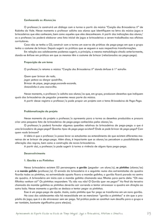 Conhecendo os Alunos/as

         O professor/a construirá um diálogo com a turma a partir da música “Canção das Brincadeiras II” de
Rubinho do Vale. Nesse momento o professor solicita aos alunos que identifiquem na letra da música jogos e
brincadeiras que eles conhecem, bem como aqueles que eles desconhecem. A partir das indicações dos alunos/
as o professor/as poderá elaborar uma lista inicial de jogos e brincadeiras a serem trabalhados nas oficinas
curriculares.
         Caso não se tenha o CD, construir com a turma um acervo de práticas de pega-pega em que o grupo
tenha o costume de brincar. Depois sugerir as práticas que se seguem e suas respectivas transformações.
         Em relação aos adolescentes podemos sugerir, a princípio, a mesma metodologia citada anteriormente,
dando-se ênfase em práticas em que os mesmos têm o costume de brincar (relacionadas ao pega-pega).

        Proposição de um tema

        O professor/a retoma a música “Canção das Brincadeiras II” dando ênfase à 1ª estrofe:

        Quem quer brincar de roda,
        jogar peteca ou dançar quadrilha,
        Brincar de pique, pega-pega,esconde-esconde,
        Amarelinha é uma maravilha.

       Nesse momento, o professor/a solicita aos alunos/as que, em grupo, produzam desenhos que indiquem
quais das brincadeiras de pegador presentes nessa parte da música.
       A partir desse registro o professor/a pode propor um projeto com o tema Brincadeiras de Pega-Pega.


        Problematização do projeto

        Nesse momento do projeto o professor/a apresenta para a turma os desenhos produzidos e procura
criar uma pequena lista de brincadeiras de pega-pega conhecidas pelos alunos/as.
        O professor/a poderá formular algumas questões relativas às brincadeiras de pega-pega: o que é
uma brincadeira de pega-pega? Quantos tipos de pega-pega existem? Onde se pode brincar de pega-pega? Com
quem vocês brincam?
        A idéia é que o professor/a possa levar os estudantes ao entendimento de que existem diferentes ma-
neiras de se brincar de pega-pega. Além disso, é importante que os alunos/as percebam a possibilidade de
alteração das regras, bem como a construção de novas brincadeiras.
        A partir daí, o professor/a pode sugerir à turma a vivência de alguns tipos pega-pega.

        Desenvolvimento

        1. Gavião e os Pintinhos

         Nessa brincadeira existem 03 personagens: o gavião (pegador- um aluno/a), os pintinhos (alunos/as)
e a mamãe galinha (professor/a). O enredo da brincadeira é o seguinte: numa das extremidades da quadra
ficarão todos os pintinhos, na extremidade oposta ficara a mamãe galinha; o gavião ficará parado no centro
da quadra. A brincadeira em início com a mamãe galinha chamando seus filhotes para perto dela: “Oh meu
filhinhos venham cá!” Os pintinhos respondem: “Eu não vou não! O Gavião quer me pegar!” Ao final da terceira
chamada da mamãe galinhas os pintinhos deverão sair correndo e tentar atravessar a quadra em direção ao
outro lado. Nesse momento o gavião se desloca e tentar pegar os pintinhos.
         Esse é um pega-pega de ajuda. Assim, cada pintinho que for pego se transforma em um novo gavião.
         No caso dos adolescentes não há necessidade em se mencionar “gavião e pintinhos” e sim que o pro-
pósito do jogo; que é o de atravessar sem ser pego. Tal prática pode se constituir num desafio para o grupo e
ser também, bastante significativa para eles(as).


Aprimoramento do Esporte Escolar na Escola de Tempo Integral: Jogos e Brincadeiras, Atletismo e Ginastica.      23
 