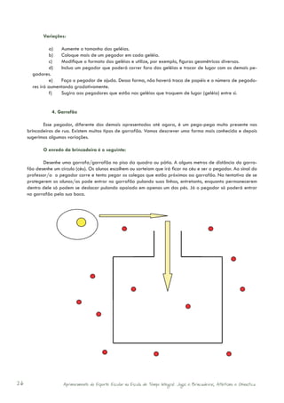Variações:

               a)	 Aumente o tamanho das geléias.
               b)	 Coloque mais de um pegador em cada geléia.
               c)	 Modifique o formato das geléias e utilize, por exemplo, figuras geométricas diversas.
               d)	 Inclua um pegador que poderá correr fora das geléias e trocar de lugar com os demais pe-
       gadores.
               e)	 Faça o pegador de ajuda. Dessa forma, não haverá troca de papéis e o número de pegado-
       res irá aumentando gradativamente.
               f)	  Sugira aos pegadores que estão nas geléias que troquem de lugar (geléia) entre si.


                4. Garrafão

            Esse pegador, diferente dos demais apresentados até agora, é um pega-pega muito presente nas
     brincadeiras de rua. Existem muitos tipos de garrafão. Vamos descrever uma forma mais conhecida e depois
     sugerimos algumas variações.

            O enredo da brincadeira é o seguinte:

            Desenhe uma garrafa/garrafão no piso da quadra ou pátio. A alguns metros de distância do garra-
     fão desenhe um círculo (céu). Os alunos escolhem ou sorteiam que irá ficar no céu e ser o pegador. Ao sinal do
     professor/a o pegador corre e tenta pegar os colegas que estão próximos ao garrafão. Na tentativa de se
     protegerem os alunos/as pode entrar no garrafão pulando suas linhas, entretanto, enquanto permanecerem
     dentro dele só podem se deslocar pulando apoiado em apenas um dos pés. Já o pegador só poderá entrar
     no garrafão pela sua boca.




26                    Aprimoramento do Esporte Escolar na Escola de Tempo Integral: Jogos e Brincadeiras, Atletismo e Ginastica.
 