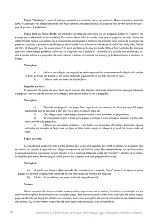 Pique “Sardinha” : uma só criança esconde e o restante sai a sua procura. Quem encontrar esconde
     junto. As pessoas vão desaparecendo até ficar apenas uma procurando. As pessoas não devem andar em gru-
     pos. A procura é individual.

             Pique Lata ou Pique Balde: um pegador(a) colocará uma lata ou um pequeno balde no “centro” do
     espaço para destinado à brincadeira. Os outros alunos irão esconder sem que o pegador os veja. Após um
     determinado tempo o pegador sai à procura dos colegas para captura-los. Existem duas maneiras de pegar as
     pessoas: tocando a pessoa ou se dirigindo até o balde/lata e bate-lo três vezes no chão “um, dois, três, fulano
     de tal”. O alunos(a) que for pego deverá ir para um local próximo ao balde/lata e ficar sentado. Os colegas
     que não forem pegos poderão salva-os, se dirigindo até o balde e “chutando-o”; quando isto acontecer, to-
     dos estarão salvos e o pegador deverá colocar o balde novamente no espaço pré-determinado e reiniciar a
     busca.

            Variações:

                      a)	    colocar uma dupla de pagadores sendo que um dos componentes da dupla não pode-
             rá ficar próximo ao balde, e sim numa distância equivalente a uns três metros de raio;
                      b)	    Utilizar bola ao invés de balde/lata.

           Pegador de Bola:
           O pegador de posse de uma bola sai à procura dos demais, tentando acerta-la nos colegas. Quando
     o pegador acerta a bola em um dos colegas, este passa então a ser o pegador.

            Variações:

                    a)	     Quando um jogador for pego ficar agachado ou sentado, no local em que foi pego
             esperando que os colegas o salvem. Para salva-lo basta toca-lo;
                    b)	     Os colegas que forem pegos passam então a ser, também, os pegadores;
                    c)	     Se o pegador jogar a bola para pegar o colega e este conseguir segurar a bola, não
             será considerado pegador;
                    d)	     Utilizar as variações anteriores com bolas de tamanhos diferentes, tomando alguns
             cuidados em relação à força que se joga a bola para pegar o colega e o local do corpo onde se
             joga.

            Pique corrente:

             O espaço que sugerimos para esta prática será o de uma quadra de futsal ou similar. O pegador fica
     ao centro da quadra e aguarda os colegas correrem de um lado a outro. Nas extremidades da quadra serão
     os piques. Quando o pegador pegar alguém este o ajudará, fazendo parte da “corrente”, dando-se as mãos.
     À medida que outros forem pegos farão parte da corrente, até que peguem todos(as).

            Variações:

              a)	 A partir um número determinado de alunos(as) na corrente, “esta” poderá se separar para
       pegar os demais colegas, mas nunca de forma individual, no mínimo em duplas;
              b)	 Iniciar a brincadeira com uma dupla de pegadores(as).

            Síntese

             Como momento de síntese parcial desse projeto, sugerimos que os alunos/as iniciem a produção de um
     caderno de registro das brincadeiras de pega-pega.. Esse caderno pode conter uma descrição de cada pega-
     pega realizado ao longo da oficinas curriculares, bem como o registro de outras brincadeiras do conhecimento
     dos alunos/as, ou até mesmo sugestões de alteração e reconstrução das brincadeiras..


28                    Aprimoramento do Esporte Escolar na Escola de Tempo Integral: Jogos e Brincadeiras, Atletismo e Ginastica.
 