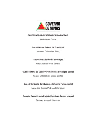 GOVERNADOR DO ESTADO DE MINAS GERAIS

                  Aécio Neves Cunha



         Secretária de Estado de Educação

              Vanessa Guimarães Pinto



           Secretário Adjunto da Educação

             João Antônio Filocre Saraiva



Subsecretária de Desenvolvimento da Educação Básica

          Raquel Elizabete de Souza Santos



 Superintendente de Educação Infantil e Fundamental

         Maria das Graças Pedrosa Bittencourt



Gerente Executivo do Projeto Escola de Tempo Integral

             Gustavo Nominato Marques
 