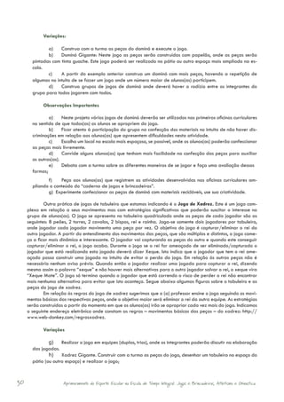 Variações:

              a)	 Construa com a turma as peças do dominó e execute o jogo.
              b)	 Dominó Gigante: Neste jogo as peças serão construídas com papelão, onde as peças serão
       pintadas com tinta guache. Este jogo poderá ser realizado no pátio ou outro espaço mais ampliado na es-
       cola.
              c)	 A partir do exemplo anterior construa um dominó com mais peças, havendo a repetição de
       algumas no intuito de se fazer um jogo onde um número maior de alunos(as) participem.
              d)	 Construa grupos de jogos de dominó onde deverá haver o rodízio entre os integrantes do
       grupo para todos jogarem com todos.

            Observações Importantes

               a)	 Neste projeto vários jogos de dominó deverão ser utilizados nas primeiras oficinas curriculares
       no sentido de que todos(as) os alunos se apropriem do jogo.
               b)	 Ficar atento à participação do grupo na confecção dos materiais no intuito de não haver dis-
       criminações em relação aos alunos(as) que apresentem dificuldades nesta atividade.
               c)	 Escolha um local na escola mais espaçoso, se possível, onde os alunos(as) poderão confeccionar
       as peças mais livremente.
               d)	 Convide alguns alunos(as) que tenham mais facilidade na confecção das peças para auxiliar
       os outros(as).
               e)	 Debata com a turma sobre as diferentes maneiras de se jogar e faça uma avaliação dessas
       formas;
              f)	   Peça aos alunos(as) que registrem as atividades desenvolvidas nas oficinas curriculares am-
       pliando o conteúdo do “caderno de jogos e brincadeiras”.
              g) Experimente confeccionar as peças de dominó com materiais recicláveis, use sua criatividade.

             Outra prática de jogos de tabuleiro que estamos indicando é o Jogo de Xadrez. Este é um jogo com-
     plexo em relação a seus movimentos mas com estratégias significativas que poderão suscitar o interesse no
     grupo de alunos(as). O jogo se apresenta no tabuleiro quadriculado onde as peças de cada jogador são as
     seguintes: 8 peões, 2 torres, 2 cavalos, 2 bispos, rei e rainha. Joga-se somente dois jogadores por tabuleiro,
     onde jogador cada jogador movimenta uma peça por vez. O objetivo do jogo é capturar/eliminar o rei do
     outro jogador. A partir do entendimento dos movimentos das peças, que são múltiplos e distintos, o jogo come-
     ça a ficar mais dinâmico e interessante. O jogador vai capturando as peças do outro e quando este conseguir
     capturar/eliminar o rei, o jogo acaba. Durante o jogo se o rei for ameaçado de ser eliminado/capturado o
     jogador que está realizando esta jogada deverá dizer Xeque. Isto indica que o jogador que tem o rei ame-
     açado possa construir uma jogada no intuito de evitar a perda do jogo. Em relação às outras peças não é
     necessário nenhum aviso prévio. Quando então o jogador realizar uma jogada para capturar o rei, dizendo
     mesmo assim a palavra “xeque” e não houver mais alternativas para o outro jogador salvar o rei, o xeque vira
     “Xeque Mate”. O jogo só termina quando o jogador que está correndo o risco de perder o rei não encontrar
     mais nenhuma alternativa para evitar que isto aconteça. Segue abaixo algumas figuras sobre o tabuleiro e as
     peças do jogo de xadrez.
             Em relação às regras do jogo de xadrez sugerimos que o (a) professor ensine o jogo seguindo os movi-
     mentos básicos das respectivas peças, onde o objetivo maior será eliminar o rei da outra equipe. As estratégias
     serão construídas a partir do momento em que os alunos(as) irão se apropriar cada vez mais do jogo. Indicamos
     o seguinte endereço eletrônico onde constam as regras – movimentos básicos das peças – do xadrez: http://
     www.web-donkey.com/regrasxadrez.

            Variações

               g)	 Realizar o jogo em equipes (duplas, trios), onde os integrantes poderão discutir na elaboração
       das jogadas.
               h)	 Xadrez Gigante. Construir com a turma as peças do jogo, desenhar um tabuleiro no espaço do
       pátio (ou outro espaço) e realizar o jogo;



30                    Aprimoramento do Esporte Escolar na Escola de Tempo Integral: Jogos e Brincadeiras, Atletismo e Ginastica.
 