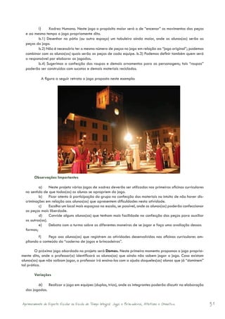 i)	   Xadrez Humano. Neste jogo o propósito maior será o de “encenar” os movimentos das peças
  e ao mesmo tempo o jogo propriamente dito.
         b.1) Desenhar no pátio (ou outro espaço) um tabuleiro ainda maior, onde os alunos(as) serão as
  peças do jogo.
         b.2) Não é necessário ter o mesmo número de peças no jogo em relação ao “jogo original”; podemos
  combinar com os alunos(as) quais serão as peças de cada equipe. b.3) Podemos definir também quem será
  o responsável por elaborar as jogadas.
         b.4) Sugerimos a confecção das roupas e demais ornamentos para as personagens; tais “roupas”
  poderão ser construídos com sucatas e demais materiais reciclados.

            A figura a seguir retrata o jogo proposto neste exemplo:




        Observações Importantes

          a)	 Neste projeto vários jogos de xadrez deverão ser utilizados nas primeiras oficinas curriculares
  no sentido de que todos(as) os alunos se apropriem do jogo.
          b)	 Ficar atento à participação do grupo na confecção dos materiais no intuito de não haver dis-
  criminações em relação aos alunos(as) que apresentem dificuldades nesta atividade.
          c)	 Escolha um local mais espaçoso na escola, se possível, onde os alunos(as) poderão confeccionar
  as peças mais liberdade.
          d)	 Convide alguns alunos(as) que tenham mais facilidade na confecção das peças para auxiliar
  os outros(as).
          e)	 Debata com a turma sobre as diferentes maneiras de se jogar e faça uma avaliação dessas
  formas;
         f)	   Peça aos alunos(as) que registrem as atividades desenvolvidas nas oficinas curriculares am-
  pliando o conteúdo do “caderno de jogos e brincadeiras”.

        O próximo jogo abordado no projeto será Damas. Neste primeiro momento propomos o jogo propria-
mente dito, onde o professor(a) identificará os alunos(as) que ainda não sabem jogar o jogo. Caso existam
alunos(as) que não saibam jogar, o professor irá ensina-los com a ajuda daqueles(as) alunos que já “dominem”
tal prática.

        Variações

         a)	 Realizar o jogo em equipes (duplas, trios), onde os integrantes poderão discutir na elaboração
  das jogadas.


Aprimoramento do Esporte Escolar na Escola de Tempo Integral: Jogos e Brincadeiras, Atletismo e Ginastica.      31
 