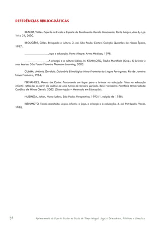 REFERÊNCIAS BIBLIOGRÁFICAS

            BRACHT, Valter. Esporte na Escola e Esporte de Rendimento. Revista Movimento, Porto Alegre, Ano 6, n, p.
     14 a 21, 2000.

             BROUGÈRE, Gilles. Brinquedo e cultura. 2. ed. São Paulo: Cortez: Coleção Questões de Nossa Época,
     1997.

             _______________. Jogo e educação. Porto Alegre: Artes Médicas, 1998.

             _______________. A criança e a cultura lúdica. In: KISHIMOTO, Tizuko Morchida (Org.). O brincar e
             ­­
     suas teorias. São Paulo: Pioneira Thomsom Learning, 2002.

            CUNHA, Antônio Geraldo. Dicionário Etimológico Nova Fronteira da Língua Portuguesa. Rio de Janeiro:
     Nova Fronteira, 1984.

               FERNANDES, Mauro da Costa. Procurando um lugar para o brincar na educação física na educação
     infantil: reflexões a partir da análise de uma turma de terceiro período. Belo Horizonte: Pontifícia Universidade
     Católica de Minas Gerais. 2002. (Dissertação – Mestrado em Educação).

             HUIZINGA, Johan. Homo ludens. São Paulo: Perspectiva, 1993 (1. edição de 1938).

             KISHIMOTO, Tizuko Morchida. Jogos infantis: o jogo, a criança e a educação. 4. ed. Petrópolis: Vozes,
     1998.




34                    Aprimoramento do Esporte Escolar na Escola de Tempo Integral: Jogos e Brincadeiras, Atletismo e Ginastica.
 
