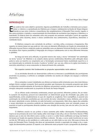 Atletismo
                                                                                          Prof. José Mauro Silva Vidigal
INTRODUÇÃO


E     sse caderno tem como objetivo apresentar algumas possibilidades de trabalhos orientados para propor-
      cionar a vivência e o aprendizado do Atletismo por crianças e adolescentes na Escola de Tempo Integral.
      Entende-se que estas vivências e experiências são complementares à Educação Física escolar regular, e
têm como princípios a inclusão, a experimentação da diversidade de movimentos que integram o Atletismo e a
ludicidade. O caderno deve ser entendido como uma proposta em constante construção a partir de sugestões
apresentadas pelos docentes, alunos e alunas considerando seus conhecimentos, experiências, demandas e
realidades locais.

        O Atletismo comporta uma variedade de práticas – corridas, saltos, arremessos e lançamentos. Este
aspecto, ao mesmo tempo em que pode ser visto como um elemento dificultador, em função da necessidade de
diferentes recursos físicos e materiais, pode ser entendido como um elemento favorável devido à sua variedade
de práticas. Essa riqueza possibilita a integração de crianças e adolescentes com os mais diferentes interesses
e aptidões.

         Ao longo do texto será utilizado, na grande maioria das vezes, o termo “atividades” em substituição
ao termo “provas” do Atletismo e ao conjunto destas (provas combinadas). Decidimos pela utilização dessa
palavra como um incentivo ao rompimento com a formatação convencional desta modalidade esportiva e à
sua (re)construção no ambiente da escola. A palavra “prática”, por sua vez, refere-se às ações (movimentos e
exercícios educativos) a serem executados no desenvolvimento dos conteúdos.

        Três aspectos centrais irão fundamentar as propostas apresentadas neste caderno:

        (1) as atividades deverão ser desenvolvidas conforme os interesses e possibilidades dos participantes
envolvidos no processo, e conforme as condições existentes nas escolas em relação aos espaços e materiais
disponíveis;

        (2) os conteúdos a serem trabalhados nas oficinas curriculares estão orientados para dois níveis básicos:
estágio inicial e estágio avançado. Será possível perceber que chamamos de avançado propostas que ainda
se distanciam consideravelmente do formato do Atletismo convencional, contudo, pensamos ser esta uma deno-
minação adequada considerando os propósitos da Escola de Tempo Integral;

         (3) as oficinas serão orientadas combinando, sempre que possível, diferentes práticas. Em um módu-
lo (conjunto de encontros), procurar-se-á desenvolver um determinado grupo de atividades que, pelas suas
especificidades, serão complementares no que diz respeito às exigências. Para exemplificar, é possível uma
combinação de atividades constituídas por uma corrida de maior velocidade e menor distância, uma corrida
de menor velocidade e maior distância, um salto horizontal e um lançamento. Além disso, alguns dos conteúdos
a serem abordados nos encontros poderão ser desenvolvidos conjuntamente, como por exemplo, propor um
exercício no qual os participantes deverão combinar uma situação de corrida, com uma de salto e/ou uma de
lançamento.

         O Atletismo associa na sua prática a busca constante pelo melhor desempenho. Tradicionalmente,
inspira-se nos princípios de correr mais rápido, saltar mais longe e mais alto, e de ser mais forte. Soares (1996)
destaca que os atos da vida diária como o andar, o correr e o saltar foram codificados ao longo da história
do homem em função de aspectos técnicos, científicos e culturais. Ou seja, o correr pode transformar-se numa
corrida de 100 metros ou de resistência e o salto pode ser um salto triplo ou com vara. São esses os temas de
ensino da Educação Física. Contudo, não deve ser apresentado visando a superação do colega e sim, a supe-
ração de desempenhos pessoais. O aspecto a ser destacado nesta proposta é que a progressão do desempe-


Aprimoramento do Esporte Escolar na Escola de Tempo Integral: Jogos e Brincadeiras, Atletismo e Ginastica.                 37
 