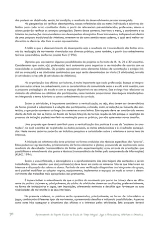 nho poderá ser objetivada, sendo, tal condição, o resultado do desenvolvimento pessoal conseguido.
     	        Na perspectiva de verificar desempenhos, nossas referências são as metas individuais e coletivas de-
     finidas para cada turma constituída. Assim, a partir de referenciais pré-estabelecidos, professores, alunos e
     alunas poderão verificar os avanços conseguidos. Dentro desse contexto, inserimos a trena, o cronômetro e as
     tabelas de pontuação correspondentes aos desempenhos alcançados. Esses instrumentos, indispensáveis dentro
     de uma proposta tradicional do Atletismo, revestem-se de outro sentido nesse caderno, o qual será melhor es-
     clarecido no decorrer dos itens a serem apresentados.

     	        A idéia é que o desenvolvimento do desempenho seja o resultado da transcendência dos limites atra-
     vés da realização de movimentos vivenciados nas diversas práticas, como também, a partir dos conhecimentos
     teóricos apreendidos, conforme propõe Kunz (1994).

     	        Optamos por apresentar algumas possibilidades de projetos no formato de 8, 16, 24 e 32 encontros.
     Consideramos que assim, o(a) professor(a) terá autonomia para organizar o seu trabalho de acordo com as
     necessidades e possibilidades. Os projetos apresentam como elementos básicos de sustentação o estágio (ini-
     cial ou avançado) e as atividades combinadas que aqui serão denominadas de triatlo (3 atividades), tetratlo
     (4 atividades) e hexatlo (6 atividades de Atletismo).

     	        Na organização das oficinas curriculares, é muito importante que cada professor(a) busque a integra-
     ção com outras áreas do conhecimento, com as características da comunidade onde a escola está inserida, com
     a proposta pedagógica da escola e com os espaços disponíveis no seu entorno. Esse esforço visa relacionar as
     vivências do Atletismo ao cotidiano dos participantes, como também proporcionar abordagens interdisciplina-
     res integrando o tema Atletismo a outros conhecimentos do currículo.

     	       Sobre as atividades, é importante considerar a verticalização, ou seja, elas devem ser desenvolvidas
     de forma gradual e adaptadas à evolução dos participantes, evitando, assim, a iniciação permanente dos con-
     teúdos, o que pode acontecer ao longo dos semestres e anos letivos. Este aspecto deve ser considerado mesmo
     diante do fato de não se tratar, na Escola de Tempo Integral, de turmas regulares. Isto porque a repetição do
     processo de iniciação poderá interferir na motivação para as práticas, por não apresentar novos desafios.

     	        Uma proposta que deverá contribuir para a verticalização das práticas é o uso do “caderno de ano-
     tações”, no qual poderão ser registrados os dados pessoais, as metas estabelecidas e os resultados consegui-
     dos. Neste mesmo caderno poderão ser incluídas pesquisas e curiosidades sobre o Atletismo e outros itens de
     interesse.

     	        A iniciação ao Atletismo não deve priorizar as formas evoluídas das técnicas específicas das “provas”.
     Estas podem ser apresentadas, primeiramente, de forma elementar e global, procurando ser aprimorada como
     resultado da descoberta (transcendência de limites pela experimentação) e/ou através de orientações que
     possibilitam o entendimento dos gestos e técnicas (transcendência de limites pela compreensão de informações)
     (KUNZ, 1994).

     	        Sobre a especificidade, a abrangência e o aprofundamento das abordagens dos conteúdos a serem
     trabalhados, cabe ressaltar que o(a) professor(a) deve levar em conta os inúmeros fatores que interferem no
     interesse e disposição dos alunos e alunas. Partindo de uma verificação diagnóstica dos integrantes do grupo,
     será possível modificar ou adaptar regras, equipamentos, implementos e espaços de modo a tornar o desen-
     volvimento dos trabalhos mais apropriados aos praticantes.

     	       É imprescindível o entendimento de que a prática do movimento por parte da criança deve ser dife-
     rente da prática do jovem e, principalmente, do adulto. As atividades devem ser realizadas, preferencialmente,
     na forma de brincadeiras e jogos, sem imposições, oferecendo estímulos e desafios que favoreçam as suas
     necessidades de movimento e os seus interesses.

              No presente caderno, as práticas serão apresentadas, principalmente, na forma de brincadeiras e
     jogos, combinando diferentes tipos de movimentos, apresentando desafios e indicando possibilidades. Aspectos
     como estes irão assegurar o dinamismo das oficinas e o interesse pelas atividades. Esta proposta deverá


38                    Aprimoramento do Esporte Escolar na Escola de Tempo Integral: Jogos e Brincadeiras, Atletismo e Ginastica.
 