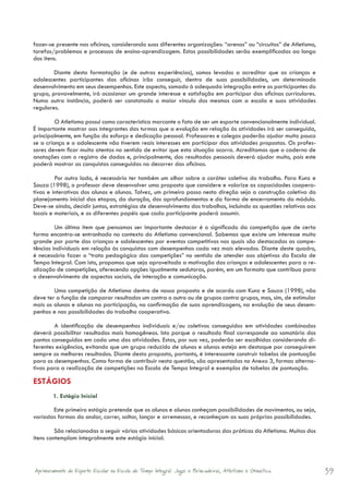 fazer-se presente nas oficinas, considerando suas diferentes organizações: “arenas” ou “circuitos” de Atletismo,
tarefas/problemas e processos de ensino-aprendizagem. Estas possibilidades serão exemplificadas ao longo
dos itens.

        Diante desta formatação (e de outras experiências), somos levados a acreditar que as crianças e
adolescentes participantes das oficinas irão conseguir, dentro de suas possibilidades, um determinado
desenvolvimento em seus desempenhos. Este aspecto, somado à adequada integração entre os participantes do
grupo, provavelmente, irá ocasionar um grande interesse e satisfação em participar das oficinas curriculares.
Numa outra instância, poderá ser constatado o maior vínculo dos mesmos com a escola e suas atividades
regulares.

	        O Atletismo possui como característica marcante o fato de ser um esporte convencionalmente individual.
É importante mostrar aos integrantes das turmas que a evolução em relação às atividades irá ser conseguida,
principalmente, em função do esforço e dedicação pessoal. Professores e colegas poderão ajudar muito pouco
se a criança e o adolescente não tiverem reais interesses em participar das atividades propostas. Os profes-
sores devem ficar muito atentos no sentido de evitar que esta situação ocorra. Acreditamos que o caderno de
anotações com o registro de dados e, principalmente, dos resultados pessoais deverá ajudar muito, pois este
poderá mostrar as conquistas conseguidas no decorrer das oficinas.

	        Por outro lado, é necessário ter também um olhar sobre o caráter coletivo do trabalho. Para Kunz e
Souza (1998), o professor deve desenvolver uma proposta que considere e valorize as capacidades coopera-
tivas e interativas dos alunos e alunas. Talvez, um primeiro passo nesta direção seja a construção coletiva do
planejamento inicial das etapas, da duração, dos aprofundamentos e da forma de encerramento do módulo.
Deve-se ainda, decidir juntos, estratégias de desenvolvimento dos trabalhos, incluindo as questões relativas aos
locais e materiais, e os diferentes papéis que cada participante poderá assumir.

	        Um último item que pensamos ser importante destacar é o significado da competição que de certa
forma encontra-se entranhado no contexto do Atletismo convencional. Sabemos que existe um interesse muito
grande por parte das crianças e adolescentes por eventos competitivos nos quais são destacadas as compe-
tências individuais em relação às conquistas com desempenhos cada vez mais elevados. Diante deste quadro,
é necessário fazer o “trato pedagógico das competições” no sentido de atender aos objetivos da Escola de
Tempo Integral. Com isto, propomos que seja aproveitada a motivação das crianças e adolescentes para a re-
alização de competições, oferecendo opções igualmente sedutoras, porém, em um formato que contribua para
o desenvolvimento de aspectos sociais, de interação e comunicação.

	       Uma competição de Atletismo dentro de nossa proposta e de acordo com Kunz e Souza (1998), não
deve ter a função de comparar resultados um contra o outro ou de grupos contra grupos, mas, sim, de estimular
mais os alunos e alunas na participação, na confirmação de suas aprendizagens, na evolução de seus desem-
penhos e nas possibilidades do trabalho cooperativo.

	       A identificação de desempenhos individuais e/ou coletivos conseguidos em atividades combinadas
deverá possibilitar resultados mais homogêneos. Isto porque o resultado final corresponde ao somatório dos
pontos conseguidos em cada uma das atividades. Estas, por sua vez, poderão ser escolhidas considerando di-
ferentes exigências, evitando que um grupo reduzido de alunos e alunas esteja em destaque por conseguirem
sempre os melhores resultados. Diante desta proposta, portanto, é interessante construir tabelas de pontuação
para os desempenhos. Como forma de contribuir nesta questão, são apresentadas no Anexo 3, formas alterna-
tivas para a realização de competições na Escola de Tempo Integral e exemplos de tabelas de pontuação.

ESTÁGIOS
        1. Estágio Inicial

       Este primeiro estágio pretende que os alunos e alunas conheçam possibilidades de movimentos, ou seja,
variadas formas do andar, correr, saltar, lançar e arremessar, e reconheçam as suas próprias possibilidades.

         São relacionadas a seguir várias atividades básicas orientadoras das práticas do Atletismo. Muitos dos
itens contemplam integralmente este estágio inicial.




Aprimoramento do Esporte Escolar na Escola de Tempo Integral: Jogos e Brincadeiras, Atletismo e Ginastica.         39
 