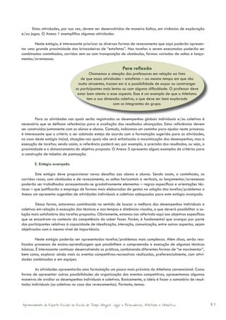Estas atividades, por sua vez, devem ser desenvolvidas de maneira lúdica, em vivências de exploração
e/ou jogos. O Anexo 1 exemplifica algumas atividades.

       Neste estágio, é interessante priorizar as diversas formas de revezamento que aqui poderão apresen-
tar uma grande proximidade das brincadeiras de “estafetas”. Nas tarefas a serem executadas poderão ser
combinadas caminhadas, corridas sem ou com transposição de obstáculos, formas variadas de saltos e lança-
mentos/arremessos.

                                                                     Para reﬂexão
                                            Chamamos a atenção dos professores em relação ao fato
                                       de que essas atividades – estafetas – ao mesmo tempo em que são
                                     muito atraentes, trazem em si a possibilidade de expor ou constranger
                                    os participantes mais lentos ou com alguma dificuldade. O professor deve
                                     estar bem atento a esse aspecto. Esse é um exemplo de que o Atletismo
                                           tem a sua dimensão coletiva, o que deve ser bem explorado
                                                           com os integrantes do grupo.


         Para as atividades nas quais serão registrados os desempenhos globais individuais e/ou coletivos é
necessário que se definam referências para a avaliação dos resultados alcançados. Estas referências devem
ser construídas juntamente com os alunos e alunas. Contudo, indicamos um caminho para ajudar neste processo:
é interessante que o critério a ser adotado esteja de acordo com a formatação sugerida para as atividades,
no caso deste estágio inicial, situações nas quais não será enfatizada a maximização dos desempenhos, mas a
execução de tarefas; sendo assim, a referência poderá ser, por exemplo, a precisão dos resultados, ou seja, a
proximidade e o distanciamento do objetivo proposto. O Anexo 3 apresenta alguns exemplos de critérios para
a construção de tabelas de pontuação.

        2. Estágio avançado

         Este estágio deve proporcionar novos desafios aos alunos e alunas. Sendo assim, a caminhada, as
corridas rasas, com obstáculos e de revezamento, os saltos horizontais e verticais, os lançamentos/arremessos
poderão ser trabalhados acrescentando-se gradativamente elementos – regras específicas e orientações téc-
nicas – que justificarão o emprego de formas mais elaboradas de gestos na solução das tarefas/problemas o
Anexo um apresenta sugestões de atividades individuais e coletivas adequadas para este estágio avançado.

         Dessa forma, estaremos caminhando no sentido de buscar a melhora dos desempenhos individuais e
coletivos em relação à execução das técnicas e aos tempos e distâncias visados, o que deverá possibilitar a so-
lução mais satisfatória das tarefas propostas. Obviamente, estamos nos referindo aqui aos objetivos específicos
que se encontram no contexto da competência do saber fazer. Porém, é fundamental que avanços por parte
dos participantes relativos à capacidade de idealização, interação, comunicação, entre outros aspectos, sejam
objetivados com o mesmo nível de importância.

        Neste estágio poderão ser apresentadas tarefas/problemas mais complexas. Além disso, serão rea-
lizados processos de ensino-aprendizagem que possibilitem a compreensão e execução de algumas técnicas
básicas. É interessante continuar desenvolvendo as práticas, combinando diferentes formas de “se movimentar”,
bem como, explorar ainda mais os eventos competitivos-recreativos realizados, preferencialmente, com ativi-
dades combinadas e em equipes.

        As atividades apresentarão uma formatação um pouco mais próxima do Atletismo convencional. Como
forma de apresentar outras possibilidades de organização dos eventos competitivos, apresentamos algumas
maneiras de avaliar os desempenhos individuais e coletivos. Basicamente, a idéia é fazer o somatório de resul-
tados individuais (ou coletivos no caso dos revezamentos). Portanto, temos:



Aprimoramento do Esporte Escolar na Escola de Tempo Integral: Jogos e Brincadeiras, Atletismo e Ginastica.        41
 