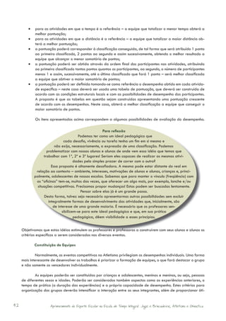 •	 para as atividades em que o tempo é a referência – a equipe que totalizar o menor tempo obterá a
            melhor pontuação;
         •	 para as atividades em que a distância é a referência – a equipe que totalizar a maior distância ob-
            terá a melhor pontuação;
         •	 a pontuação poderá corresponder à classificação conseguida, de tal forma que será atribuído 1 ponto
            ao primeiro classificado, 2 pontos ao segundo e assim sucessivamente, obtendo o melhor resultado a
            equipe que alcançar o menor somatório de pontos;
         •	 a pontuação poderá ser obtida através da ordem final dos participantes nas atividades, atribuindo
            ao primeiro classificado tantos pontos quantos os participantes, ao segundo, o número de participantes
            menos 1 e assim, sucessivamente, até o último classificado que fará 1 ponto – será melhor classificada
            a equipe que obtiver o maior somatório de pontos;
         •	 a pontuação poderá ser definida tomando-se como referência o desempenho obtido em cada ativida-
            de específica – neste caso deverá ser usada uma tabela de pontuação, que deverá ser construída de
            acordo com as condições estruturais locais e com as possibilidades de desempenho dos participantes.
            A proposta é que as tabelas em questão sejam construídas apresentando uma pontuação crescente
            de acordo com os desempenhos. Neste caso, obterá a melhor classificação a equipe que conseguir o
            maior somatório de pontos.

             Os itens apresentados acima correspondem a algumas possibilidades de avaliação do desempenho.

                                                       Para reﬂexão
                                         Podemos ter como um ideal pedagógico que
                               cada desafio, vivência ou tarefa tenha um fim em si mesmo e
                         não exija, necessariamente, a expressão de uma classificação. Podemos
                    problematizar com nossos alunos e alunas de onde vem essa idéia que temos que
                  trabalhar com 1º, 2º e 3º lugares! Seriam eles capazes de realizar as mesmas ativi-
                                      dades pelo simples prazer de correr com o outro?
                       Essa proposta é altamente desafiadora. A mesma pode estar distante do real em
             relação ao contexto – ambiente, interesses, motivações de alunos e alunas, crianças e, princi-
            palmente, adolescentes de nossas escolas. Sabemos que para manter o vínculo (freqüência) com
             as “oficinas” tem-se, muitas das vezes, que oferecer um algo mais, por exemplo, lanche e/ou
              situações competitivas. Precisamos propor mudanças! Estas podem ser buscadas lentamente.
                                          Pensar sobre elas já é um grande passo.
                  Desta forma, talvez seja necessário apresentarmos outras possibilidades sem excluir
                     integralmente formas de desenvolvimento das atividades que, inicialmente, são
                        de interesse de uma grande maioria. É necessário que os professores sen-
                              sibilizem-se para este ideal pedagógico e que, em sua prática
                                      pedagógica, dêem visibilidade a esses princípios.


     Objetivamos que estas idéias estimulem os professores e professoras a construírem com seus alunos e alunas os
     critérios específicos a serem considerados nos diversos eventos.

            Constituição de Equipes

              Normalmente, os eventos competitivos no Atletismo privilegiam os desempenhos individuais. Uma forma
     mais interessante de desenvolver os trabalhos é priorizar a formação de equipes, o que fará destacar o grupo
     e não somente os vencedores individualmente.

             As equipes poderão ser constituídas por crianças e adolescentes, meninas e meninos, ou seja, pessoas
     de diferentes sexos e idades. Poderão ser considerados também aspectos como as experiências anteriores, o
     tempo de prática (a duração das experiências) e a própria capacidade de desempenho. Estes critérios para
     organização dos grupos deverão intensificar a interação entre os seus integrantes, além de proporcionar óti-


42                    Aprimoramento do Esporte Escolar na Escola de Tempo Integral: Jogos e Brincadeiras, Atletismo e Ginastica.
 