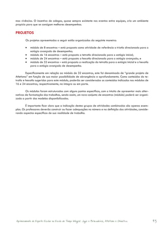 mas vivências. O incentivo de colegas, quase sempre existente nos eventos entre equipes, cria um ambiente
propício para que se consigam melhores desempenhos.

PROJETOS
	           Os projetos apresentados a seguir estão organizados da seguinte maneira:

            •	 módulo de 8 encontros – está proposto como atividade de referência o triatlo direcionado para o
               estágio avançado de desempenho;
            •	 módulo de 16 encontros – está proposto o tetratlo direcionado para o estágio inicial;
            •	 módulo de 24 encontros – está proposto o hexatlo direcionado para o estágio avançado; e
            •	 módulo de 32 encontros – está proposto a realização do tetratlo para o estágio inicial e o hexatlo
               para o estágio avançado de desempenho.

         Especificamente em relação ao módulo de 32 encontros, este foi denominado de “grande projeto de
Atletismo” em função de sua maior possibilidade de abrangência e aprofundamento. Como conteúdos do te-
tratlo e hexatlo sugeridos para este módulo, poderão ser considerados os conteúdos indicados nos módulos de
16 e 24 encontros, respectivamente, na íntegra ou em parte.

        Os módulos foram estruturados com alguns pontos específicos, com o intuito de apresentar mais alter-
nativas de formatação dos trabalhos, sendo assim, um novo conjunto de encontros (módulo) poderá ser organi-
zado a partir dos modelos disponibilizados.

        É importante ficar claro que a indicação destes grupos de atividades combinadas são apenas exem-
plos. Os professores deverão construir ou fazer adequações no número e na definição das atividades, conside-
rando aspectos específicos de sua realidade de trabalho.




    Aprimoramento do Esporte Escolar na Escola de Tempo Integral: Jogos e Brincadeiras, Atletismo e Ginastica.      43
 
