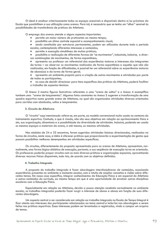 O ideal é analisar criteriosamente todos os espaços acessíveis e disponíveis dentro e/ou próximos da
Escola que possibilitem a sua utilização como arenas. Para tal, é necessário que se tenha um “olhar” sensível às
possibilidades de transferência de práticas do Atletismo.

        	O emprego das arenas atende a alguns aspectos importantes:
            •	 permite um maior número de praticantes ao mesmo tempo;
            •	 possibilita um ótimo controle espacial e acompanhamento visual;
            •	 sendo constituída por estruturas permanentes, podem ser utilizadas durante todo o período
            escolar, contemplando diferentes interesses e conteúdos;
            •	 permite a execução simultânea de muitas práticas;
            •	 possibilita a realização de diferentes formas de “se movimentar”, induzindo, inclusive, a diver-
            sas combinações de movimentos, de forma espontânea;
            •	 apresenta ao professor um referencial das experiências motoras e interesses dos integrantes
            da turma – ao observar os movimentos realizados de forma espontânea e aqueles que não são
            realizados, em função de dificuldades, é possível ter um referencial sobre as experiências motoras
            de alunos(as) e da turma de forma geral;
            •	 apresenta um ambiente propício para a criação de outros movimentos e atividades por parte
            de todos os participantes;
            •	 no caso de decidir direcionar para itens específicos das práticas do Atletismo, poderá facilitar
            o trabalho de aspectos técnicos.

       	O Anexo 2 mostra figuras ilustrativas referentes a uma “arena de saltos” e o Anexo 4 exemplifica
tambem uma “arena de lançamentos”. Algumas fotos constantes no Anexo 5 sugerem a transformação de uma
quadra esportiva numa grande arena de Atletismo, na qual são organizadas atividades diversas orientadas
para corridas com obstáculos, saltos e lançamentos.

        3. Circuito de Atletismo

        	O “circuito” aqui mencionado refere-se, em parte, ao modelo convencional muito usado no contexto do
treinamento esportivo. Contudo, o que é visado, não são seus objetivos em relação ao aprimoramento físico e
sim, sua organização, dinamismo e a possibilidade da diversidade de atividades. Inclusive, podendo ser usado
os mesmos espaços e materiais da arena, e até mesmo, as mesmas atividades.

       	Nos módulos de 24 e 32 encontros, foram sugeridas atividades básicas direcionadas, realizadas na
forma de circuitos, neste caso, a idéia é oferecer práticas que proporcionarão a experimentação de gestos que
possam possibilitar melhores desempenhos em atividades específicas.

        	Os circuitos, diferentemente da proposta apresentada para as arenas de Atletismo, apresentam, nor-
malmente, uma forma lógico-didática de execução, portanto, a sua seqüência de execução torna-se orientada.
Os professores poderão propor circuitos com as mais diversas práticas e organizações espaciais, aproveitando
diversos recursos físicos disponíveis, tudo isto, de acordo com os objetivos definidos.

        4. Trabalho Integrado

        	A proposta do trabalho integrado é fazer abordagens interdisciplinares de conteúdos, associando
experiências presentes no ambiente e momento escolar, com o intuito de ampliar conceitos e visões sobre dife-
rentes temas. Em nosso caso específico, integrar conhecimentos da Educação Física e em especial do Atletismo
a outros conteúdos do currículo, ao mesmo tempo em que é uma oportunidade de envolver outras disciplinas
escolares com a Educação Física.

	        Especialmente em relação ao Atletismo, devido a pouca atenção recebida normalmente no ambiente
escolar, os trabalhos integrados poderão fazer surgir o interesse de alunos e alunas em função de suas dife-
rentes abordagens.

	        Um aspecto central a ser considerado em relação ao trabalho integrado na Escola de Tempo Integral é
ficar atento aos interesses dos participantes relacionados ao tema central e incluí-los nas abordagens a serem
feitas nas práticas esportivas. Esses interesses podem ser levantados e registrados, vindo a compor um arquivo
de temas.


Aprimoramento do Esporte Escolar na Escola de Tempo Integral: Jogos e Brincadeiras, Atletismo e Ginastica.         49
 