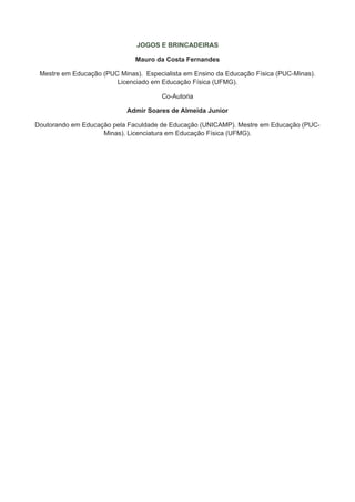 JOGOS E BRINCADEIRAS

                               Mauro da Costa Fernandes

 Mestre em Educação (PUC Minas).  Especialista em Ensino da Educação Física (PUC-Minas).
                        Licenciado em Educação Física (UFMG).

                                       Co-Autoria

                            Admir Soares de Almeida Junior

Doutorando em Educação pela Faculdade de Educação (UNICAMP). Mestre em Educação (PUC-
                    Minas). Licenciatura em Educação Física (UFMG).
 