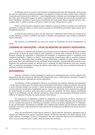 O Atletismo, mesmo de maneira muito limitada, é divulgado pelos meios de comunicação, de forma que
     isto pode ser explorado em projetos pedagógicos com objetivos variados, tais como: analisar como o Atletismo
     é mostrado pela mídia escrita e televisiva – o que freqüentemente é relatado, qual abordagem da modalida-
     de é feita, qual referencial/imagem de atleta é transmitido, quais momentos dos eventos são mostrados com
     maior freqüência e destaque, e quais provas, normalmente, são comentadas. Outras sugestões de temas são o
     “doping” entre os atletas e quando o Atletismo é saúde ou é uma violência contra o corpo.

     	        Podem-se formar grupos e pesquisar sobre o Atletismo na própria Escola, no município ou em locais que
     possibilitem a coleta de dados, ou mesmo, procurar pessoas da comunidade que tiveram algum contato com a
     modalidade esportiva.

     	        Através de vídeos pode-se propor que seja observada a velocidade desenvolvida em corridas de di-
     ferentes distâncias, a altura e a distância dos saltos e a distância dos lançamentos, como também, as diferentes
     técnicas utilizadas.

     	       São inúmeras as possibilidades de temas que podem ser abordados de forma interdisciplinar na
     escola.

     CADERNO DE ANOTAÇÕES – FICHA DE REGISTRO DE DADOS E RESULTADOS
     	        O caderno, ou caderneta de anotações, aqui proposto pode ser utilizado na totalidade dos projetos
     desenvolvidos na Escola de Tempo Integral, sendo registrado, no mesmo todo o histórico do aluno ou aluna.
     Portanto, poderão ser registrados: o cronograma de atividades, as expectativas gerais e específicas, como
     também as individuais e coletivas, as metas a serem alcançadas, conhecimentos sobre os esportes, pesquisas,
     notas e reflexões sobre algum tema jornalístico, pontos relacionando o Atletismo à saúde, cultura ou história,
     entre outros. Será mais interessante se estas anotações forem construídas conjuntamente pelo professor e par-
     ticipantes. Essa caderneta poderá ser utilizada para a anotação de dados individuais como peso, estatura,
     IMC e os resultados conseguidos ao longo das oficinas. Estes dados servirão como um histórico mostrando as
     conquistas ao longo dos trabalhos.

     IMPLEMENTOS
     	       Segundo o dicionário Aurélio, implemento é aquilo que é indispensável para executar alguma coisa.
     Realmente, muitos dos materiais do Atletismo são indispensáveis para a realização das atividades. Contudo, é
     perfeitamente possível a utilização de recursos alternativos.

     	       No Atletismo, a palavra implemento refere-se, normalmente, aos materiais utilizados nos lançamentos
     – dardo, disco, martelo e peso. No entanto, serão apresentados neste tópico, modelos de materiais alternativos
     a serem utilizados também nas corridas e saltos. Apresentaremos algumas possibilidades de construção de
     arranjos materiais considerados fundamentais para a vivência das atividades. Estes equipamentos poderão
     ser confeccionados na escola e serão muito úteis na prática dos conteúdos. De forma alguma, pretendemos
     esgotar as possibilidades, mas sim, estimular professores, alunos e alunas que com alguma dedicação poderão
     melhorar as sugestões indicadas, ou mesmo, construir novos recursos.

     	        Os equipamentos e implementos poderão ser adquiridos e/ou construídos de forma articulada com
     outros “projetos” existentes na escola, podendo ser proposto como um trabalho integrado. Uma proposta é de
     se criar o projeto que poderá ser chamado, por exemplo, “construa seu próprio equipamento” ou “implemen-
     tos de sua fabricação”. Experiências no trabalho com o Atletismo têm indicado que tais materiais alternativos
     funcionam muito bem, proporcionando por longo periodo de formação boa qualidade no processo de ensino-
     aprendizagem.

     	        Assim, são apresentadas a seguir figuras relativas a alguns materiais alternativos. Entendemos que as
     imagens são suficientes para mostrar a proposta. Quando considerado necessário, são dadas algumas orien-
     tações relativas à construção. O Anexo 5 complementa este item mostrando algumas formas alternativas de
     outros recursos necessários para o melhor desenvolvimento das atividades.




50                    Aprimoramento do Esporte Escolar na Escola de Tempo Integral: Jogos e Brincadeiras, Atletismo e Ginastica.
 