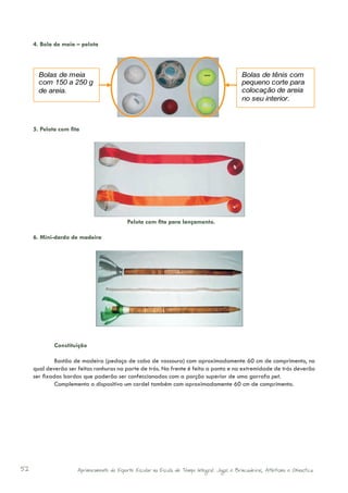 4. Bola de meia – pelota



         Bolas de meia                                                                         Bolas de tênis com
         com 150 a 250 g                                                                       pequeno corte para
         de areia.                                                                             colocação de areia
                                                                                               no seu interior.



     5. Pelota com fita




                                            Pelota com fita para lançamento.

     6. Mini-dardo de madeira




     	       Constituição

     	        Bastão de madeira (pedaço de cabo de vassoura) com aproximadamente 60 cm de comprimento, no
     qual deverão ser feitas ranhuras na parte de trás. Na frente é feita a ponta e na extremidade de trás deverão
     ser fixadas bordas que poderão ser confeccionadas com a porção superior de uma garrafa pet.
     	        Complementa o dispositivo um cordel também com aproximadamente 60 cm de comprimento.




52                    Aprimoramento do Esporte Escolar na Escola de Tempo Integral: Jogos e Brincadeiras, Atletismo e Ginastica.
 