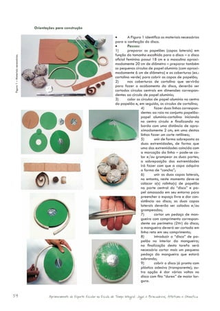 Orientações para construção

                                                                                              •	       A Figura 1 identifica os materiais necessários
                                                                                              para a confecção do disco.
                                                                                              •	       Passos:
                                                                                              1)	      preparar os papelões (capas laterais) em
                                                                                              função do tamanho escolhido para o disco – o disco
Figura 1 – Materiais necessários.




                                                                                              oficial feminino possui 18 cm e o masculino aproxi-
                                                                                              madamente 20 cm de diâmetro – preparar também
                                                                                              os pequenos círculos de papel alumínio (com aproxi-
                                                                                              madamente 6 cm de diâmetro) e as coberturas (ex.:
                                                                                              cartolina verde) para cobrir as capas de papelão;
                                                                                              2)	      nas coberturas de cartolina que servirão
                                                                                              para fazer o acabamento do disco, deverão ser
                                                                                              cortados círculos centrais em dimensões correspon-
                                                                                              dentes ao círculo de papel alumínio;
                                                                                              3)	      colar os círculos de papel alumínio no centro
                                                                                              do papelão e, em seguida, os círculos de cartolina;
                                                                                                                4)	      fazer duas linhas correspon-
                                                                                                                dentes ao raio no conjunto papelão-
                                                                                                                papel alumínio-cartolina iniciando
                                                                                                                no centro círculo e finalizando na
                                                                                                                borda com uma distância de apro-
                                                                                                                ximadamente 2 cm; em uma destas
                                                                                                                linhas fazer um corte retilíneo;
                                                                                                                5)	      unir de forma sobreposta as
                                                                                                                duas extremidades, de forma que
                                                                                                                uma das extremidades coincida com
                                                                                                                a marcação da linha – pode-se co-
                                                                                                                lar e/ou grampear as duas partes;
                                                                                                                a sobreposição das extremidades
                                                                                                                irá fazer com que a capa adquira
                                                                                                                a forma de “concha”;
                                                                                                                6)	      unir as duas capas laterais,
                                                                                                                no entanto, neste momento deve-se
                                                                                                                colocar o(s) rolinho(s) de papelão
                                                                                                                na parte central do “disco” e pa-
                                                                                                                pel amassado em seu entorno para
                                                                                                                preencher o espaço livre e dar con-
                                                                                                                sistência ao disco; as duas capas
                                                                                                                laterais deverão ser coladas e/ou
                                                                                                                grampeadas;
                                                                                                                7)	      cortar um pedaço de man-
                                                                                                                gueira com comprimento correspon-
                                                                                                                dente ao perímetro (2πr) do disco;
                                                                                                                a mangueira deverá ser cortada em
                                                                                                                linha reta em seu comprimento;
                                                                                                                8)	      introduzir o “disco” de pa-
                                                                                                                pelão no interior da mangueira;
                                                                                                                na finalização desta tarefa será
                                                                                                                necessário cortar mais um pequeno
                                                                                                                pedaço da mangueira que estará
                                                                                                                sobrando;
                                                                                                                9)	      cobrir o disco já pronto com
                                                                                                                plástico adesivo (transparente); ou-
                                                                                                                tra opção é dar várias voltas no
                                                                                                                disco com fita “durex” de maior lar-
                                                                                                                gura.


54                                              Aprimoramento do Esporte Escolar na Escola de Tempo Integral: Jogos e Brincadeiras, Atletismo e Ginastica.
 