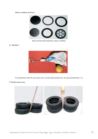 Outros modelos de discos




                                       Discos de borracha fechados, anéis e rodinhas.

8. “Sacobol”




	           O comprimento total do saco junto com a corda (cabo) poderá ser de aproximadamente 1 m.

9. Encaixe para vara




    Aprimoramento do Esporte Escolar na Escola de Tempo Integral: Jogos e Brincadeiras, Atletismo e Ginastica.   55
 
