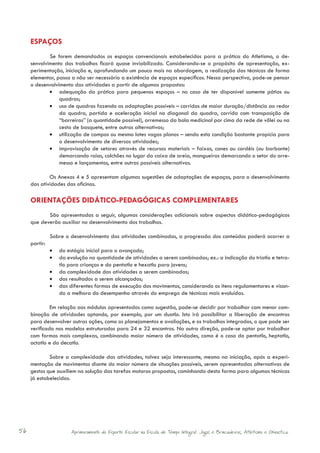 ESPAÇOS
     	       Se forem demandados os espaços convencionais estabelecidos para a prática do Atletismo, o de-
     senvolvimento dos trabalhos ficará quase inviabilizado. Considerando-se o propósito de apresentação, ex-
     perimentação, iniciação e, aprofundando um pouco mais na abordagem, a realização das técnicas de forma
     elementar, passa a não ser necessário a existência de espaços específicos. Nessa perspectiva, pode-se pensar
     o desenvolvimento das atividades a partir de algumas propostas:
             •	 adequação da prática para pequenos espaços – no caso de ter disponível somente pátios ou
                 quadras;
             •	 uso de quadras fazendo as adaptações possíveis – corridas de maior duração/distância ao redor
                 da quadra, partida e aceleração inicial na diagonal da quadra, corrida com transposição de
                 “barreiras” (a quantidade possível), arremesso da bola medicinal por cima da rede de vôlei ou na
                 cesta de basquete, entre outras alternativas;
             •	 utilização de campos ou mesmo lotes vagos planos – sendo esta condição bastante propícia para
                 o desenvolvimento de diversas atividades;
             •	 improvisação de setores através de recursos materiais – faixas, cones ou cordéis (ou barbante)
                 demarcando raias, colchões no lugar da caixa de areia, mangueiras demarcando o setor do arre-
                 messo e lançamentos, entre outras possíveis alternativas.

             Os Anexos 4 e 5 apresentam algumas sugestões de adaptações de espaços, para o desenvolvimento
     das atividades das oficinas.

     ORIENTAÇÕES DIDÁTICO-PEDAGÓGICAS COMPLEMENTARES
     	      São apresentadas a seguir, algumas considerações adicionais sobre aspectos didático-pedagógicos
     que deverão auxiliar no desenvolvimento dos trabalhos.

     	       Sobre o desenvolvimento das atividades combinadas, a progressão dos conteúdos poderá ocorrer a
     partir:
             •	 do estágio inicial para o avançado;
             •	 da evolução na quantidade de atividades a serem combinadas; ex.: a indicação do triatlo e tetra-
                tlo para crianças e do pentatlo e hexatlo para jovens;
             •	 da complexidade das atividades a serem combinadas;
             •	 dos resultados a serem alcançados;
             •	 das diferentes formas de execução dos movimentos, considerando os itens regulamentares e visan-
                do a melhora do desempenho através do emprego de técnicas mais evoluídas.

              Em relação aos módulos apresentados como sugestão, pode-se decidir por trabalhar com menor com-
     binação de atividades optando, por exemplo, por um duatlo. Isto irá possibilitar a liberação de encontros
     para desenvolver outras ações, como os planejamentos e avaliações, e os trabalhos integrados, o que pode ser
     verificado nos modelos estruturados para 24 e 32 encontros. Na outra direção, pode-se optar por trabalhar
     com formas mais complexas, combinando maior número de atividades, como é o caso do pentatlo, heptatlo,
     octatlo e do decatlo.

             Sobre a complexidade das atividades, talvez seja interessante, mesmo na iniciação, após a experi-
     mentação de movimentos diante do maior número de situações possíveis, serem apresentadas alternativas de
     gestos que auxiliem na solução das tarefas motoras propostas, caminhando desta forma para algumas técnicas
     já estabelecidas.




56                    Aprimoramento do Esporte Escolar na Escola de Tempo Integral: Jogos e Brincadeiras, Atletismo e Ginastica.
 