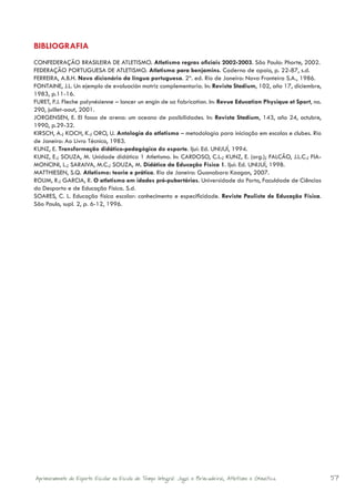 BIBLIOGRAFIA
CONFEDERAÇÃO BRASILEIRA DE ATLETISMO. Atletismo regras oficiais 2002-2003. São Paulo: Phorte, 2002.
FEDERAÇÃO PORTUGUESA DE ATLETISMO. Atletismo para benjamins. Caderno de apoio, p. 22-87, s.d.
FERREIRA, A.B.H. Novo dicionário da língua portuguesa. 2ª. ed. Rio de Janeiro: Nova Fronteira S.A., 1986.
FONTAINE, J.L. Un ejemplo de evaluación motriz complementaria. In: Revista Stadium, 102, año 17, diciembre,
1983, p.11-16.
FURET, P.J. Fleche polynésienne – lancer un engin de sa fabrication. In: Revue Education Physique et Sport, no.
290, juillet-aout, 2001.
JORGENSEN, E. El fosso de arena: um oceano de posibilidades. In: Revista Stadium, 143, año 24, octubre,
1990, p.29-32.
KIRSCH, A.; KOCH, K.; ORO, U. Antologia do atletismo – metodologia para iniciação em escolas e clubes. Rio
de Janeiro: Ao Livro Técnico, 1983.
KUNZ, E. Transformação didático-pedagógica do esporte. Ijuí: Ed. UNIJUÍ, 1994.
KUNZ, E.; SOUZA, M. Unidade didática 1 Atletismo. In: CARDOSO, C.L.; KUNZ, E. (org.); FALCÃO, J.L.C.; FIA-
MONCINI, L.; SARAIVA, M.C.; SOUZA, M. Didática da Educação Física 1. Ijuí: Ed. UNIJUÍ, 1998.
MATTHIESEN, S.Q. Atletismo: teoria e prática. Rio de Janeiro: Guanabara Koogan, 2007.
ROLIM, R.; GARCIA, R. O atletismo em idades pré-pubertárias. Universidade do Porto, Faculdade de Ciências
do Desporto e de Educação Física. S.d.
SOARES, C. L. Educação física escolar: conhecimento e especificidade. Revista Paulista de Educação Física.
São Paulo, supl. 2, p. 6-12, 1996.




Aprimoramento do Esporte Escolar na Escola de Tempo Integral: Jogos e Brincadeiras, Atletismo e Ginastica.        57
 