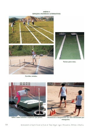 ANEXO 5
                                    ESPAÇOS E MATERIAIS ALTERNATIVOS




                                                                                        Faixas para raias.




                        Corridas raiadas.




     Saltos sobre colchões suspensos por pneus.              Arremessos e lançamentos do setor demarcado por
                                                                               mangueira.


66               Aprimoramento do Esporte Escolar na Escola de Tempo Integral: Jogos e Brincadeiras, Atletismo e Ginastica.
 