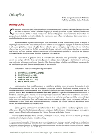 Ginastica
                                                                                                   Profa. Margareth de Paula Ambrosio
                                                                                                   Prof. Marcus Vinicius Bonfim Ambrosio

INTRODUÇÃO


C       omo uma prática corporal, das mais antigas que se tem registro, a ginástica é plena de possibilidades
        tais como: a interação social; o trabalho em grupo; e desafios que levam o jovem e a criança a conhecer
        e superar seus limites. É nossa preocupação dar subsídios para o desenvolvimento da ginástica, na
perspectiva da inclusão, e da diversidade dos movimentos, com o foco na ludicidade dentro dos limites e
possibilidades dos grupos envolvidos.

        Apresentaremos algumas metodologias que possibilitam ou que abrem espaço para a criação e
exploração dos movimentos pelos alunos, buscando também a adequação do espaço e do material disponível
à atividade ginástica. É nossa intenção darmos subsídios para a criação e aproveitamento de materiais
alternativos, com matéria prima de fácil acesso, incluindo aqui materiais recicláveis, dando algumas sugestões
que levem o professor a pensar a ginástica como uma atividade possível em todos os espaços, e não somente
naqueles que têm infra-estrutura e materiais específicos para este fim.

       No senso comum a ginástica ainda é encarada como atividade para profissionais especializados,
devido aos perigos advindos de sua prática. É possível a adoção de metodologias e de técnicas de proteção,
que podem ser utilizadas em diversas situações. Abordaremos alguns princípios metodológicos que poderão
ser mobilizados nas mais diversas situações, com ou sem material.

          Esse caderno será agrupado pelos seguintes temas:

          1.    GINÁSTICA ACROBÁTICA (ACRO)
          2.    GINÁSTICA GERAL (GG)
          3.    GINÁSTICA RÍTMICA (GR)
          4.    GINÁSTICA DE SOLO (GS)
          5.    PRÁTICAS CIRCENSES

         Listamos acima, cinco possibilidades de se trabalhar a ginástica em um programa de módulos de oito
oficinas curriculares ou mais. Para que se conheça o grupo de trabalho, dando oportunidade ao mesmo de
conhecer as diversas possibilidades de ação na ginástica, próprias para sua realidade, aconselhamos, para o
primeiro módulo, duas oficinas curriculares de cada tema ginástico. Sugerimos como tema motivador inicial a
Ginástica Acrobática, pois a mesma, por ter como principal característica a formação de pirâmides, apresenta-
se como uma atividade extremamente motivante e desafiadora, portanto, ideal para se iniciar um módulo que
tenha como tema a ginástica. Caso a oficina curricular seja apenas de um mês, e for do interesse do professor e
alunos vivenciar mais de um tema ginástico aconselhamos o trabalho sob a forma de circuito, evitando-se assim
as filas, tão indesejáveis no processo educativo.

        Como sugerimos o início do trabalho alternando de duas em duas oficinas a cada nova ginástica apren-
dida, após a Ginástica Acrobática aconselhamos a introdução da Ginástica de Solo como segunda opção, para
depois inserir a Ginástica Geral, seguida das Práticas Circenses e Ginástica Rítmica.
    Procurar ao final de cada oficina curricular, refletir com os alunos, sobre o decorrer da mesma, quanto aos
aspectos atitudinais, conceituais e procedimentais1;

1 - Adotamos a classificação de Coll (1986), em que agrupa os conteúdos segundo suas abordagens conceituais, procedimentais ou atitudinais. Essa
classificação corresponde respectivamente às perguntas “o que se deve saber?”, “o que se deve fazer?” e “como se deve ser?”, com o intuito de alcançar
as habilidades/competências propostas nas finalidades educacionais. Para informações sobre este tema sugerimos a consulta em ZABALA, A. A prática
educativa – como ensinar. PortoAlegre: Artmed, 1998. 224p.



Aprimoramento do Esporte Escolar na Escola de Tempo Integral: Jogos e Brincadeiras, Atletismo e Ginastica.                                               71
 