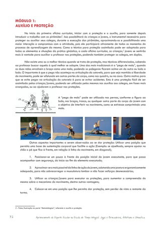 MÓDULO 1:
     AUXÍLIO E PROTEÇÃO
             No início da primeira oficina curricular, iniciar com a proteção e o auxílio, para somente depois
     introduzir o trabalho com as pirâmides2. Isso possibilitará às crianças e jovens, o instrumental necessário para
     proteger ou auxiliar seus colegas, durante a execução das pirâmides, aproximando-os e possibilitando uma
     maior interação e compromisso com a atividade, pois ele participará ativamente de todos os momentos do
     processo de aprendizagem da mesma. Como a técnica para proteção assimilada pode ser adaptada para
     todos os elementos e situações da prática ginástica, a cada oficina curricular, as crianças/ jovens se sentirão
     mais à vontade para auxiliar o professor nas proteções, podendo também proteger os colegas, em duplas.

             Não existe uma ou a melhor técnica quando se trata de proteção, mas técnicas diferenciadas, cabendo
     ao professor buscar aquela à qual melhor se adapte. Uma das mais tradicionais é a “pega de mola”, quando
     as duas mãos envolvem o braço como uma mola, podendo os polegares ficarem acima um do outro ou lado a
     lado. O importante é que a pega não aconteça na articulação do cotovelo, para que seja mantida a liberdade
     do movimento, pode ser efetuada em outras partes do corpo, como nos quadris, ou na coxa. Outro motivo para
     que se evite pegar na articulação do cotovelo é para se evitar acidentes. Esta é uma proteção fácil de ser
     assimilada pelas crianças/jovens, podendo ser utilizada pelos mesmos nos auxílios aos colegas, em fases mais
     avançadas, ou ao ajudarem o professor nas proteções.


                                                      A “pega de mola” pode ser utilizada nas pernas, conforme a figura ao
                                                      lado, nos braços, tronco, ou qualquer outra parte do corpo do jovem com
                                                      o objetivo de interferir no movimento, como se estivesse comprimindo uma
                                                      mola.




                 Outros aspectos importantes a serem observados ao se dar proteção: Utilizar uma posição que
          permita uma base de sustentação corporal que facilite a ação (Exemplo: se ajoelhado, sempre apoiar no
          chão o pé que fica à frente, em relação à linha do movimento, em diagonal);

                1.	 Posicionar-se um pouco à frente da posição inicial do jovem executante, para que possa
          acompanhar com segurança, do início ao fim do elemento executado;

                2.	 Aproximar-se o mais possível da linha de ação do jovem, adotando uma postura ergonomicamente
          adequada, para não sobrecarregar a musculatura lombar e não fazer esforços desnecessários;

                3.	 Utilizar as crianças/jovens para executar as proteções, para aumentar a compreensão do
          mesmo sobre o mecanismo do movimento, dentre outras vantagens;

                     4.	 Colocar-se em uma posição que lhe permita dar proteção, sem perder de vista o restante da
          turma.




     2 - Fotos/ilustração na parte “Metodologias”, referente a auxílio e proteção.



72                          Aprimoramento do Esporte Escolar na Escola de Tempo Integral: Jogos e Brincadeiras, Atletismo e Ginastica.
 