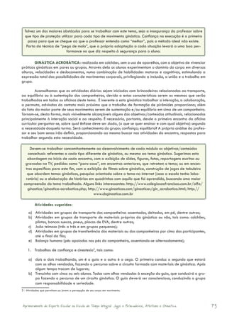 Talvez um dos maiores obstáculos para se trabalhar com este tema, seja a insegurança do professor sobre
  que tipo de proteção utilizar para cada tipo de movimento ginástico. Confiança na execução é o primeiro
    passo para que se chegue ao que o professor entenda como “melhor”, pois o método ideal não existe.
   Parta da técnica de “pega de mola”, que a própria adaptação a cada situação levará a uma boa per-
                           formance no que diz respeito à segurança para o aluno.

         GINÁSTICA ACROBÁTICA: realizada em colchões, sem o uso de aparelhos, com o objetivo de vivenciar
práticas ginásticas em pares ou grupos. Através dela os alunos experimentam o domínio do corpo em diversas
alturas, velocidades e deslocamentos, numa combinação de habilidades motoras e cognitivas, estimulando a
expressão total das possibilidades de movimentos corporais, privilegiando a inclusão, a união e o trabalho em
grupo.

         Aconselhamos que as atividades diárias sejam iniciadas com brincadeiras relacionadas ao transporte,
ao equilíbrio ou à sustentação dos companheiros, devido a estas características serem as mesmas que serão
trabalhadas em todas as oficinas deste tema. É inerente a esta ginástica trabalhar a interação, a colaboração,
a permuta, advindas do contato mais próximo que o trabalho de formação de pirâmides proporciona; além
do fato da maior parte de seus movimentos serem de sustentação e/ou equilíbrio em cima de um companheiro.
Tornam-se, desta forma, mais visivelmente alcançáveis alguns dos objetivos/conteúdos atitudinais, relacionados
principalmente à interação social e ao respeito. É necessário, portanto, desde o primeiro encontro da oficina
curricular perguntar-se, sobre qual ênfase deve ser dada, (o que se quer ensinar e com qual objetivo) segundo
a necessidade daquela turma. Será conhecimento do grupo; confiança; equilíbrio? A própria análise do profes-
sor e seu bom senso irão definir, proporcionando ao mesmo buscar nas atividades do encontro, respostas para
trabalhar segundo esta necessidade.

     Devem-se trabalhar concomitantemente ao desenvolvimento de cada módulo os objetivos/conteúdos
    conceituais referentes a cada tipo diferente de ginástica, ou mesmo ao tema ginástica. Sugerimos esta
   abordagem no início de cada encontro, com a exibição de slides, figuras, fotos, reportagens escritas ou
  gravadas na TV, pedidas como “para casa”, em encontros anteriores, que retratem o tema; ou em encon-
  tros específicos para este fim, com a exibição de filmes sobre ginástica, construção de jogos de tabuleiro
   que abordem temas ginásticos, pesquisa orientada sobre o tema na internet (caso a escola tenha labo-
  ratório) ou a elaboração de histórias em quadrinhos com aquilo que foi aprendido, buscando uma maior
 compreensão do tema trabalhado. Alguns links interessantes: http://www.colegiosaofrancisco.com.br/alfa/
   ginastica/ginastica-acrobatica.php; http://www.ginasticas.com/ginasticas/gin_acrobatica.html; http://
                                            www.cbginastica.com.br

         Atividades sugeridas:
     a)	 Atividades em grupos de transporte dos companheiros assentados, deitados, em pé, dentre outras;
     b)	 Atividades em grupos de transporte de materiais próprios da ginástica ou não, tais como: colchões,
         plintos, bancos suecos, pneus, placas de EVA, dentre outras;
     c)	 João teimoso (três a três e em grupos pequenos);
     d)	 Atividades em grupos de transferência dos materiais ou dos companheiros por cima dos participantes,
         até o final da fila;
     e)	 Balanço humano (pés apoiados nos pés do companheiro, assentando-se alternadamente);

    1.	 Trabalhos de confiança e cinestesia3, tais como:

     a)	 dois a dois trabalhando, um é o guia e o outro é o cego. O primeiro conduz o segundo que estará
         com os olhos vendados, fazendo o percurso sobre o circuito formado com materiais de ginástica. Após
         algum tempo trocam de lugares;
     b)	 Trenzinho com cinco ou seis alunos. Todos com olhos vendados à exceção do guia, que conduzirá o gru-
         po fazendo o percurso de um circuito ginástico. O guia deverá ser consciencioso, conduzindo o grupo
         com responsabilidade e seriedade.
3 - Atividades que permitam ao jovem a percepção de seu corpo em movimento.




Aprimoramento do Esporte Escolar na Escola de Tempo Integral: Jogos e Brincadeiras, Atletismo e Ginastica.       73
 