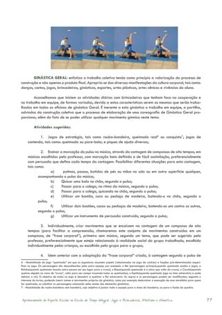GINÁSTICA GERAL: enfatiza o trabalho coletivo tendo como princípio a valorização do processo de
construção e não apenas o produto final. Apropria-se das diversas manifestações da cultura corporal, tais como:
danças, cantos, jogos, brincadeiras, ginásticas, esportes, artes plásticas, artes cênicas e vivências do aluno.

       Aconselhamos que iniciem as atividades diárias com brincadeiras que tenham foco na cooperação e
no trabalho em equipe, de formas variadas, devido a estas características serem as mesmas que serão traba-
lhadas em todas as oficinas de ginástica Geral. É inerente a esta ginástica o trabalho em equipe, a partilha,
advindas da construção coletiva que o processo de elaboração de uma coreografia de Ginástica Geral pro-
porciona; além do fato de se poder utilizar qualquer movimento gímnico neste tema.

          Atividades sugeridas:

            1.	 Jogos de estratégia, tais como rouba-bandeira, queimada real6 ou conquista7; jogos de
     contenda, tais como: queimada ou pare-bola; e piques de ajuda diversos;

              2.	 Ensinar a marcação do pulso na música, através da contagem de compassos de oito tempos, em
     músicas escolhidas pelo professor, com marcação bem definida e de fácil assimilação, preferencialmente
     com percussão que defina cada tempo da contagem. Possibilitar diferentes situações para esta contagem,
     tais como:
                   a)	      palmas, passos, batidas de pés ou mãos no solo ou em outra superfície qualquer,
            acompanhando o pulso da música;
                   b)	     Quicar uma bola no chão, segundo o pulso;
                   c)	     Passar para o colega, no ritmo da música, segundo o pulso;
                   d)	     Passar para o colega, quicando no chão, segundo o pulso;
                   e)	     Utilizar um bastão, coco ou pedaço de madeira, batendo-o no chão, segundo o
            pulso;
                   f)	     Utilizar dois bastões, cocos ou pedaços de madeira, batendo-os uns contra os outros,
            segundo o pulso;
                   g)	     Utilizar um instrumento de percussão construído, segundo o pulso;

             3.	 Individualmente, criar movimentos que se encaixem na contagem de um compasso de oito
     tempos (para facilitar a compreensão, chamaremos este conjunto de movimentos construídos em um
     compasso, de “frase corporal”), primeiro sem música, segundo um tema, que pode ser sugerido pelo
     professor, preferencialmente que esteja relacionado à realidade social do grupo trabalhado, escolhido
     individualmente pelas crianças, ou escolhido pelo grupo para o grupo;

               4.	 Idem anterior com a adaptação da “frase corporal” criada, à contagem segundo o pulso de
6 - Modalidade do jogo “queimada” em que os jogadores assumem papéis (relacionados ao jogo de xadrez) e funções pré-determinadas especí-
ficos no jogo. Os personagens são desconhecidos pela outra equipe, por exemplo: o Rei (personagem principal,quando queimado acaba o jogo), a
Rainha(quando queimada manda outra pessoa em seu lugar para o cruza), o Bispo(quando queimado é o único que volta do cruza), o Cavalo(quando
queima alguém na zona de “cruza”, volta para seu campo trazendo todos os queimados), o Espião(quando queimado joga no time adversário e pode
delatar o rei). O objetivo de todos no jogo é descobrir e queimar o Rei adversário. As regras e os personagens podem ser modificadas, segundo o
interesse da turma, podendo inserir nomes e movimentos próprios da ginástica, como por exemplo determinar a execução de uma estrelinha para quem
for queimado, ou substituir os personagens colocando neles nomes dos elementos ginásticos.
7 - Modalidade de rouba-bandeira sem bandeira, cujo objetivo é passar toda a equipe para a área da bandeira, ou para o fundo da quadra.



Aprimoramento do Esporte Escolar na Escola de Tempo Integral: Jogos e Brincadeiras, Atletismo e Ginastica.                                         77
 