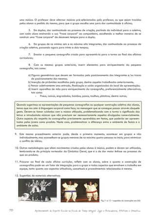 uma música. O professor deve alternar músicas pré-selecionadas pelo professor, ou que sejam trazidas
         pelos alunos a pedido do mesmo, para que o grupo escolha uma para dar continuidade à oficina;

                 5.	 Em duplas, dar continuidade ao processo de criação, partindo do individual para o coletivo,
         com cada aluno ensinando a sua “frase corporal” ao companheiro, escolhendo a melhor maneira de se
         construir uma “frase corporal” de dezesseis tempos para a dupla;

                 6.	 Em grupos de no mínimo seis e no máximo oito integrantes, dar continuidade ao processo de
         criação coletiva, passando agora para trinta e dois tempos;

                  7.	 Ensaiar a pequena coreografia criada para apresentá-la para a turma ao final das oficinas
         curriculares;

                8.	 Com os mesmos grupos anteriores, inserir elementos para enriquecimento da pequena
         coreografia, tais como:

                a) Figuras geométricas que devem ser formadas pelo posicionamento dos integrantes e/ou trocas
                   de posicionamento dos mesmos;
                b) Inserção de pirâmides escolhidas pelo grupo, dentre aquelas trabalhadas anteriormente;
                c) Pensar coletivamente uma entrada, finalização e saída organizadas do local de apresentação;
                d) Inserir aparelhos de mão para enriquecimento da coreografia, preferencialmente alternativos,
                   tais como:
                       - Pneus, caixas, engradados, bambus, panos, toalhas, plásticos, dentre outros;


      Quando sugerimos as apresentações de pequenas coreografias ou qualquer construção coletiva dos alunos,
      temos que nos ater à linguagem corporal como foco, na mensagem que se consegue passar através daquele
      gesto. Devem-se tomar cuidados com a música utilizada, problematizando com a turma o significado das
      letras e introduzindo músicas que não precisam ser necessariamente aquelas divulgadas comercialmente.
      Outro aspecto diz respeito às coreografias previamente aprendidas em festas, que poderão ser apresen-
      tadas pelos jovens como produto. Neste caso, problematizar a diferença entre o ambiente de festas e o
      ambiente de aulas.

     9.	 Este mesmo procedimento anterior pode, desde o primeiro momento, acontecer em grupos e não
         individualmente, mas aconselham-se grupos menores de no máximo quatro pessoas no início, para minimizar
         o conflito de idéias;

     10.	 Outras metodologias que aliem movimentos criados pelos alunos à música, podem e devem ser utilizadas,
          lembrando-se do princípio norteador da Ginástica Geral, que é o de dar maior ênfase ao processo do
          que ao produto;

     11.	 Procurar ao final de cada oficina curricular, refletir com os alunos, sobre o quanto a construção de
          coreografias pode ser um fator de integração para o grupo e todos aspectos que envolvem o trabalho em
          equipe, tanto quanto aos aspectos atitudinais, conceituais e procedimentais relacionados à mesma.

     12.	 Sugestões de materiais alternativos.




                                                                                        Fig.11 e 12 – sugestões de construções em GG.



78                    Aprimoramento do Esporte Escolar na Escola de Tempo Integral: Jogos e Brincadeiras, Atletismo e Ginastica.
 