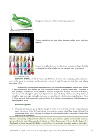 Espaguete: meias com enchimento de isopor quebrado.
         	



 Fig.13 – modelo de espaquete (tubo-água).




                                             Cenário pintado em cortinas velhas, tablados velhos, panos coloridos,
                                             quadros.			




        Fig.14 – modelo de cenário.




                                             Perucas de cordão, lã, nylon, jornal colorido enrolado, cadarços de tênis,
                                             pedaços de borracha, colados em uma touca de pano ou borracha.

                                             	

       Fig.15 – modelos de perucas.

       GINÁSTICA RÍTMICA: atividade rica em possibilidades de movimentos corporais, realizados fluente-
mente em harmonia com a música e coordenados com o manejo de aparelhos, que são a corda, o arco, a bola,
as maças e a fita.

             Aconselhamos que iniciem as atividades diárias com brincadeiras que tenham foco no ritmo, devido
    a esta característica ser a mesma que será trabalhada em todas as oficinas deste tema. É inerente a
    esta ginástica o trabalho com música, aliado ao manuseio de aparelhos de mãos, Tornam-se, desta forma,
    mais visivelmente alcançáveis alguns dos objetivos/conteúdos atitudinais, relacionados principalmente à
    disciplina, à perseverança, à atenção; bem como os procedimentais relacionados principalmente ao ritmo.
    A ênfase que será dada no primeiro encontro/oficina deste módulo, também pode ser definida segundo a
    necessidade da turma.
             	
        Atividades sugeridas:

   1.	 Brinquedos cantados em que o objetivo é seguir a música com movimentos ritmados seqüenciais e/ou
       seguir movimentos vindos do “mestre”, tais como: Atenção-concentração; Chap-chap; Adoleta; Hey;
       Lengalengas, dentre outras, cabendo ao professor a escolha das brincadeiras, segundo a faixa-etária
       do grupo a ser trabalhado.
 Diversas brincadeiras, tradicionalmente utilizadas somente para crianças, podem ser ministradas inclusive
 para adolescentes ou adultos, dependendo das características do grupo ou da forma de abordagem uti-
 lizada pelo professor ao sugerí-las. Cabe ao mesmo fazer esta avaliação, segundo o grupo ou à situação.



Aprimoramento do Esporte Escolar na Escola de Tempo Integral: Jogos e Brincadeiras, Atletismo e Ginastica.                79
 