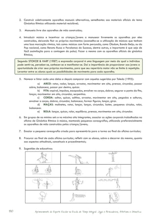 2.	 Construir coletivamente aparelhos manuais alternativos, semelhantes aos materiais oficiais do tema
          Ginástica Rítmica utilizando material reciclável;

      3.	 Manuseio livre dos aparelhos de mão construídos;

      4.	 Introduzir música e incentivar as crianças/jovens a manusear livremente os aparelhos por eles
          construídos, deixando fluir os próprios movimentos (aconselha-se a utilização de músicas que tenham
          uma boa marcação rítmica, tais como: músicas com forte percussão, como Olodum, Banda Beijo; ou do
          Pop nacional, como Renato Russo e Paralamas do Sucesso, dentre outras, o importante é que seja de
          fácil assimilação para a contagem do pulso). Fazer o mesmo com os aparelhos oficiais de ginástica
          Rítmica;

     Segundo STOKOE & HARF (1987) a expressão corporal é uma linguagem por meio da qual o indivíduo
     pode sentir-se, perceber-se, conhecer-se e manifestar-se. Daí a importância de proporcionar aos jovens a
     oportunidade de criar seus próprios movimentos, para que seu repertório motor não se limite à repetição.
     Levantar entre os alunos quais as possibilidades de movimento para cada aparelho.

      5.	 Nomear e listar cada uma delas e depois comparar com aquelas sugeridas por Toledo (1995):
                      a)	 ARCO: rotar, rodar, lançar, arrastar, movimentar em oito, prensar, circundar, passar
              sobre, balancear, passar por dentro, quicar.
                      b)	 FITA: espiral, impulsos, escapadas, envolver no corpo, dobrar, segurar a ponta da fita,
              lançar, movimentar em oito, circundar, serpentina.
                      c)	 CORDA: saltar, quicar, saltitar, arrastar, movimentar em oito, pegadas e solturas,
              envolver o corpo, dobrar, circundar, balancear, formar figuras, lançar, girar.
                      d)	 MAÇAS: molinetes, rotar, lançar, lançar, circundar, bater, pequenos círculos, rolar,
              balancear.
                      e)	 BOLA: lançar, quicar, rolar, equilibrar, prensar, movimentos em oito, circundar.
      6.	 Em grupos de no mínimo seis e no máximo oito integrantes, associar as ações corporais trabalhadas na
          oficina de Ginástica Rítmica à música, montando pequenas coreografias, utilizando preferencialmente
          os aparelhos de mão construídos pelas crianças/jovens;

      7.	 Ensaiar a pequena coreografia criada para apresentá-la para a turma ao final da oficina curricular;

      8.	 Procurar ao final de cada oficina curricular, refletir com os alunos, sobre o decorrer da mesma, quanto
          aos aspectos atitudinais, conceituais e procedimentais;

      9.	 Sugestões de educativos:




80                 Aprimoramento do Esporte Escolar na Escola de Tempo Integral: Jogos e Brincadeiras, Atletismo e Ginastica.
 