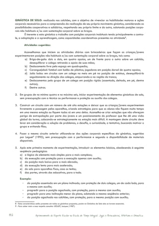 GINÁSTICA DE SOLO: realizada nos colchões, com o objetivo de vivenciar as habilidades motoras e ações
     corporais necessárias para a compreensão da realização de seu próprio movimento ginástico, considerando as
     possibilidades cooperativas e solidárias, respeitando seu próprio limite e do outro, adotando posições corpo-
     rais não habituais e/ou com sustentação corporal sobre os braços.
              É inerente a esta ginástica o trabalho com posições corporais inabituais tendo principalmente o contro-
     le, a adaptação e a aprendizagem, como capacidades coordenativas presentes na atividade8.

               Atividades sugeridas:

            Aconselhamos que iniciem as atividades diárias com brincadeiras que façam as crianças/jovens
     experimentarem posições não habituais e/ou com sustentação corporal sobre os braços, tais como:
            a)	 Briga-de-galo: dois a dois, em quatro apoios, um de frente para o outro sobre um colchão,
                desequilibrar o colega retirando o apoio de suas mãos;
            b)	 Deslocamento livre pelo espaço em quadrupedia;
            c)	 Caranguejobol: futebol com bolão de plástico; jogadores em posição dorsal de quatro apoios;
            d)	 João bobo: em círculos com um colega no meio em pé na posição de estátua, desequilibrá-lo
                seguidamente na direção dos colegas, empurrando-o na região do tronco;
            e)	 Deslocamentos pelo grupo de um colega em posição rígida (assentado, deitado, em pé, dentre
                outros);
            f)	 Dentre outras.

     2.	 Em grupos de no mínimo quatro e no máximo seis, iniciar experimentação de elementos ginásticos de solo,
         sem preocupação com a técnica ou performance e proteção ou auxílio dos colegas.

     3.	 Construir um circuito com um número de até oito estações e deixar que as crianças/jovens experimentem
         livremente a passagem pelos aparelhos, criando estratégias para que os alunos não fiquem muito tempo
         em uma mesma estação ou fiquem todos só em uma delas. Aconselha-se criar estações que não ofereçam
         perigo de extrapolação por parte dos jovens e um posicionamento do professor que lhe dê uma visão
         global da turma, colocando-se estrategicamente na estação mais difícil. A montagem deste circuito deve
         levar em consideração a solução de problemas, o desafio, a curiosidade, a tentativa, buscando motivar o
         grupo e evitando filas;

     4.	 Fazer o mesmo circuito anterior utilizando-se das ações corporais específicas da ginástica, sugeridas
         por Leguet9 (1995), sem preocupação com a performance e segundo a disponibilidade de materiais
         disponíveis.

     5.	 Após este primeiro momento de experimentação, introduzir os elementos básicos, obedecendo à seguinte
         seqüência pedagógica:
         a)	 a lógica do elemento mais simples para o mais complexo;
         b)	 da execução com proteção para a execução apenas com auxílio;
         c)	 da posição mais baixa para a mais elevada;
         d)	 da execução lenta para mais acelerada;
         e)	 do solo para aparelhos fixos, caso os tenha;
         f)	 das partes, através dos educativos, para o todo.

          Exemplo:
            -	 da posição assentada em um plano inclinado, com proteção de dois colegas, um de cada lado, para
               o mesmo com auxílio;
            -	 progredir para a posição agachada, com proteção, para a mesma com auxílio;
            -	 progredir para uma inclinação menor do plano, adotando a mesma seqüência anterior;
            -	 da posição agachada nos colchões, com proteção, para a mesma posição com auxílio;

     8 - Estas características estão presentes em todas as ginásticas propostas, porém na Ginástica de Solo elas se tornam essenciais.
     9 - Para saber mais a esse respeito consultar LEGUET, Jacques (1987).



82                           Aprimoramento do Esporte Escolar na Escola de Tempo Integral: Jogos e Brincadeiras, Atletismo e Ginastica.
 