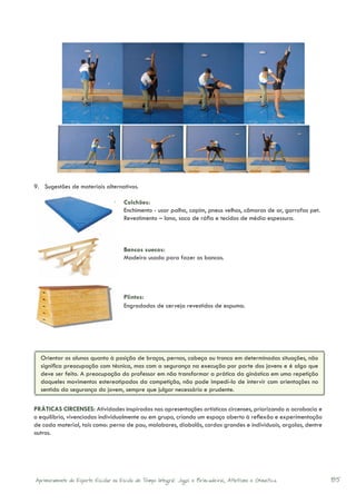 9.	 Sugestões de materiais alternativos.

                                      Colchões:
                                      Enchimento - usar palha, capim, pneus velhos, câmaras de ar, garrafas pet.
                                      Revestimento – lona, saco de ráfia e tecidos de média espessura. 	



                                      Bancos suecos:
                                      Madeira usada para fazer os bancos.




                                      Plintos:
                                      Engradados de cerveja revestidos de espuma.




  Orientar os alunos quanto à posição de braços, pernas, cabeça ou tronco em determinadas situações, não
  significa preocupação com técnica, mas com a segurança na execução por parte dos jovens e é algo que
  deve ser feito. A preocupação do professor em não transformar a prática da ginástica em uma repetição
  daqueles movimentos estereotipados da competição, não pode impedí-lo de intervir com orientações no
  sentido da segurança do jovem, sempre que julgar necessário e prudente.

PRÁTICAS CIRCENSES: Atividades inspiradas nas apresentações artísticas circenses, priorizando a acrobacia e
o equilíbrio, vivenciadas individualmente ou em grupo, criando um espaço aberto à reflexão e experimentação
de cada material, tais como: perna de pau, malabares, diabolôs, cordas grandes e individuais, argolas, dentre
outros.




Aprimoramento do Esporte Escolar na Escola de Tempo Integral: Jogos e Brincadeiras, Atletismo e Ginastica.         85
 