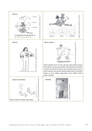 Claves:




                                                                                                                                                                                                                                                                                               Fig.30- educativo para malabares com Claves
                                                                                                                                  Fig.30- educativo para malabares com Claves
        A sequência de lançamentos é:
                                                                                                                                                                                        CASCATA        FONTE    E             CHUVEIRO
        5 3 4 5 3 4 5 3 4 . . .

     Caixas:                                                                                                                                                                     Perna de pau:




                                                                                                                                                                                                                                                   Fig.32- perna-de-pau construído com latas
                                            Fig.31 - educativo para malabares com Caixas




                                                                                                                                                                                Iniciar primeiro com as Latas de pés, para depois passar
                                                                                                                                                                                para Pernas de pau com hastes mais altas(que alcancem
                                                                                                                                                                                a altura do tronco do jovem, para depois passar para a
                                                                                                                                                                                perna de pau com pernas presas segurando em paredes,
                                                                                                                                                                                mesas ou com colega segurando, para depois tentar
                                                                                                                                                                                andar sozinhos.
                                                                                           Fig.33- educativo para malabares com Copos




     Copos de plástico:                                                                                                                                                           Diabolô
                                                                                                                                                                                                                    Fig.34 malabares com Diabolô




Tentar inverter a ordem dos copos.




Aprimoramento do Esporte Escolar na Escola de Tempo Integral: Jogos e Brincadeiras, Atletismo e Ginastica.                                                                                                                                                                                                                                   87
 