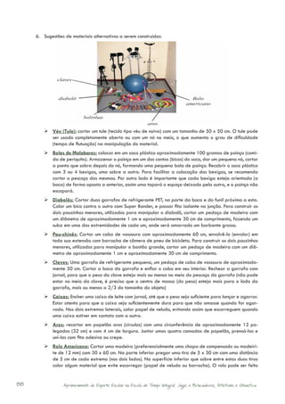 6.	 Sugestões de materiais alternativos a serem construídos:




        	Véu (Tule): cortar um tule (tecido tipo véu de noiva) com um tamanho de 50 x 50 cm. O tule pode
          ser usado completamente aberto ou com um nó no meio, o que aumenta o grau de dificuldade
          (tempo de flutuação) na manipulação do material.
        	Bolas de Malabares: colocar em um saco plástico aproximadamente 100 gramas de painço (comi-
          da de periquito). Armazenar o painço em um dos cantos (bicos) do saco, dar um pequeno nó, cortar
          a ponta que sobra depois do nó, formando uma pequena bola de painço. Recobrir o saco plástico
          com 3 ou 4 bexigas, uma sobre a outra. Para facilitar a colocação das bexigas, se recomenda
          cortar o pescoço das mesmas. Por outro lado é importante que cada bexiga esteja orientada (a
          boca) de forma oposta a anterior, assim uma tapará o espaço deixado pela outra, e o painço não
          escapará.
        	Diabolôs: Cortar duas garrafas de refrigerante PET, na parte da boca e do funil próximo a esta.
          Colar um bico contra o outro com Super Bonder, e passar fita isolante na junção. Para construir os
          dois pauzinhos menores, utilizados para manipular o diabolô, cortar um pedaço de madeira com
          um diâmetro de aproximadamente 1 cm e aproximadamente 30 cm de comprimento, fazendo um
          sulco em uma das extremidades de cada um, onde será amarrado um barbante grosso.
        	Pau-chinês: Cortar um cabo de vassoura com aproximadamente 60 cm, envolvê-lo (enrolar) em
          toda sua extensão com borracha de câmera de pneu de bicicleta. Para construir os dois pauzinhos
          menores, utilizados para manipular o bastão grande, cortar um pedaço de madeira com um diâ-
          metro de aproximadamente 1 cm e aproximadamente 30 cm de comprimento.
        	Claves: Uma garrafa de refrigerante pequena, um pedaço de cabo de vassoura de aproximada-
          mente 50 cm. Cortar a boca da garrafa e enfiar o cabo em seu interior. Rechear a garrafa com
          jornal, para que o peso da clave esteja mais ou menos no meio do pescoço da garrafa (não pode
          estar no meio da clave, é preciso que o centro de massa (do peso) esteja mais para o lado da
          garrafa, mais ou menos a 2/3 do tamanho do objeto)
        	Caixas: Encher uma caixa de leite com jornal, até que o peso seja suficiente para lançar e agarrar.
          Estar atento para que a caixa seja suficientemente dura para que não amasse quando for agar-
          rada. Nos dois extremos laterais, colar papel de veludo, evitando assim que escorreguem quando
          uma caixa estiver em contato com a outra.
        	Aros: recortar em papelão aros (círculos) com uma circunferência de aproximadamente 12 po-
          legadas (32 cm) e com 4 cm de largura. Juntar umas quatro camadas de papelão, prensá-las e
          uni-las com fita adesiva ou crepe.
        	Rolo Americano: Cortar uma madeira (preferencialmente uma chapa de compensado ou madeiri-
          te de 12 mm) com 30 x 60 cm. Na parte inferior pregar uma tira de 5 x 30 cm com uma distância
          de 5 cm de cada extremo (nos dois lados). Na superfície inferior que sobre entre estas duas tiras
          colar algum material que evite escorregar (papel de veludo ou borracha). O rolo pode ser feito


88                Aprimoramento do Esporte Escolar na Escola de Tempo Integral: Jogos e Brincadeiras, Atletismo e Ginastica.
 
