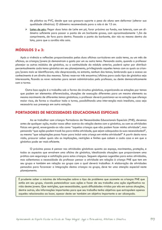 de plástico ou PVC, desde que sua grossura suporte o peso do aluno sem deformar (alterar sua
             qualidade cilíndrica). O diâmetro recomendado para o rolo é de 15 cm.
        	Latas de pés: Pegar duas latas de Leite em pó, furar próximo ao fundo, nas laterais, com um di-
          âmetro suficiente para passar a ponta de um barbante grosso, com aproximadamente 1,5m de
          comprimento, de fora para dentro. Passada a ponta do barbante, dar nós no mesmo dentro da
          lata, para que o cordão não saia.


MÓDULOS 2 e 3:
     Após a vivência e reflexões proporcionadas pelas duas oficinas curriculares em cada tema, ou um mês de
oficinas, as crianças/jovens já demonstram o gosto por um ou outro tema. Pensando assim, quando o professor
planejar os outros módulos de ginástica, ou a continuidade do módulo anterior, poderá optar por distribuir
percentualmente cada tema ginástico em seu planejamento, privilegiando aqueles temas com os quais as crian-
ças/jovens mais se identificaram, não desprezando, no entanto, nenhum dos temas, lembrando que o acesso ao
conhecimento é um direito das mesmas. Talvez reservar três encontros/oficinas para cada tipo de ginástica seja
interessante, ficando os nove restantes para serem administradas pelo professor, ou deste democraticamente
com a turma.

        Outra boa opção é o trabalho sob a forma de circuitos ginásticos, organizando-se estações por temas
    que podem ser elementos diferenciados, situações de execução diferentes para um mesmo elemento ou
    mesmo movimento de diferentes temas ginásticos; o professor deverá posicionar-se na estação que ofereça
    maior risco, de forma a visualizar toda a turma, possibilitando uma intervenção mais imediata, caso seja
    necessária sua presença em outra estação.

PORTADORES DE NECESSIDADES EDUCACIONAIS ESPECIAIS
             Ao se trabalhar com crianças Portadoras de Necessidades Educacionais Especiais (PNE), devemos
    antes de qualquer ação, mudar nosso olhar acerca da relação destas com a ginástica, ou com as atividades
    físicas em geral, enxergando-as não como “aquelas crianças que não podem fazer minha atividade”, mas
    pensando “que ações podem trazê-las para minha atividade, que sejam adequadas às suas necessidades?”,
    ou mesmo “que adaptações posso fazer para incluir esta criança em minha atividade?” A partir desta nova
    visão, procurar saber quais são as implicações, restrições e limites que cabem a cada caso e em que a
    ginástica pode ser mais eficiente.

            O próximo passo é pensar nas atividades ginásticas quanto ao espaço, movimentos, proteção, e
    todos os aspectos que envolvem uma oficina de ginástica, idealizando situações que proporcionem uma
    prática com segurança e satisfação para estas crianças. Seguem algumas sugestões para estas atividades,
    mas salientamos a necessidade do professor pensar a atividade em relação à criança PNE que tem em
    seu grupo e também em relação ao grupo com o qual deverá trabalhar. A elaboração de atividades
    pensadas para favorecer a integração destas crianças no grupo, deve ter uma atenção especial neste
    planejamento.

  É prudente saber o máximo de informações sobre o tipo de problema que acomete as crianças PNE que
  estão em seu grupo, visando potencializar suas ações e fazer de seu trabalho uma ação significativa na
  vida destes jovens. Que restrições, que necessidades, quais dificuldades vividas por ela em outras situações,
  dentre outras, são informações importantes para que seu trabalho tenha objetivos que extrapolem apenas
  aqueles relacionados ao lazer, apesar deste ser também um objetivo importante a ser alcançado.




Aprimoramento do Esporte Escolar na Escola de Tempo Integral: Jogos e Brincadeiras, Atletismo e Ginastica.        89
 