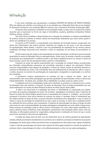 Introdução
          É com muita satisfação que apresentamos a coletânea ESPORTE NA ESCOLA DE TEMPO INTEGRAL
(ETI), com objetivo de subsidiar o (a) professor (a) no seu trabalho com a Educação Física. Essa é uma iniciativa
da Secretaria de Esporte e da Juventude (SEEJ) em parceria com a Secretaria de Estado da Educação (SEE).
          O esporte, nessa proposta, é entendido na sua concepção ampla, ou seja, como um conjunto de práticas
corporais que se expressam na forma de: Jogos e brincadeiras, capoeira, ginásticas; brinquedos; futebol;
atletismo; dança; e peteca.
          Tais temas foram escolhidos e desenvolvidos com a intenção de contemplar as inúmeras possibilidades
de práticas corporais presentes na história cultural da humanidade. Entendemos que outras tantas podem e
devem ser trabalhadas nas escolas.
          O esporte na ETI considera a corporeidade como elemento da formação humana, assegurando aos
alunos (as) conhecimentos que possam garantir autonomia em relação ao seu corpo e aos seus processos
de aprendizagem. Neste sentido, o esporte é uma rica possibilidade de ampliação do seu universo cultural,
constituindo estratégia importante para incentivar o aluno na ampliação do seu tempo de permanência na
escola.
          Os (As) autores (as) dos cadernos são especialistas nos temas abordados e professores (as) com grande
experiência no ensino da Educação Física na educação básica. Ainda assim, foi grande o desafio na produção
de propostas que contemplassem o cotidiano escolar e que fossem significativas para as crianças e jovens de
nossas escolas, a partir de uma perspectiva lúdica, inclusiva e interdisciplinar.
          Propomos um ensino do esporte comprometido com a promoção de vivências lúdicas caracterizadas
por interações compartilhadas, promotoras de curiosidade, autonomia e alegria dos educandos. Práticas
corporais compreendidas como espaços de produção e vivência de valores, campo de atividade educativa e
exercício da liberdade, da crítica e da criatividade. Essas são indispensáveis às descobertas sobre o corpo e
a cultura corporal, ao exercício da participação, da cooperação e autogestão na organização e no usufruto
das atividades.
          A perspectiva inclusiva fundamenta-se na premissa de que o esporte na escola deve ser
compreendido como uma prática pedagógica que garanta igualdade de oportunidades a todos os alunos (as),
independentemente de idade, sexo, condição física, habilidades na prática corporais, dentre outros.
          A coletânea prioriza as metodologias tendo como referência os conceitos e as diretrizes para o ensino
da Educação Física que orientam a Proposta Curricular de Educação Física do Ensino Fundamental que vem
sendo implantada nas escolas da Rede Estadual de Ensino de Minas Gerais desde 2005.
           A idéia a ser preservada é a ampliação dos temas e a flexibilidade na organização dos projetos
em função da proposta pedagógica da escola. Os princípios pedagógicos norteadores desse Programa de
Esporte na Escola de Tempo Integral apontam para a necessidade de se pensar a avaliação em seu caráter
processual e formativo, como parte inerente ao processo de ensinar e aprender. Assim, é fundamental que
ela esteja presente ao longo de todo o processo educativo. Inicialmente para diagnosticar o que os alunos já
sabem e o grau de construção do conhecimento em que o aluno se encontra. A partir daí, a avaliação deverá
ser realizada de forma contínua, para acompanhar a trajetória de aprendizagem do aluno, ao longo de cada
aula, tendo em vista as intencionalidades das ações pedagógicas estabelecidas em curto, médio e longo prazo.
Nesse processo de avaliação, pode-se utilizar diversos instrumentos tais como: observações sistemáticas (re-
gistros, relatórios, fichas avaliativas), aulas dialogadas, questionários, auto-avaliação, dentre outros. Uma vez
coletadas, as informações precisam ser organizadas, categorizadas e analisadas de forma tal que a escola
possa fazer uma leitura crítica dos seus significados.
          A análise dos dados deve ser feita à luz de referenciais, isto é, de critérios (padrões de desempenho,
conduta, atitude) previamente estabelecidos em coerência com os objetivos e princípios norteadores da proposta
pedagógica da escola. Esses critérios permitirão fazer um julgamento de valor (ótimo, bom, regular, insuficiente
) sobre o nível de aprendizagem dos alunos. Esse conjunto de informações subsidiará a tomada de decisão do
professor sobre a aprendizagem do aluno e do redimensionamento, ou não, de suas ações pedagógicas.
 