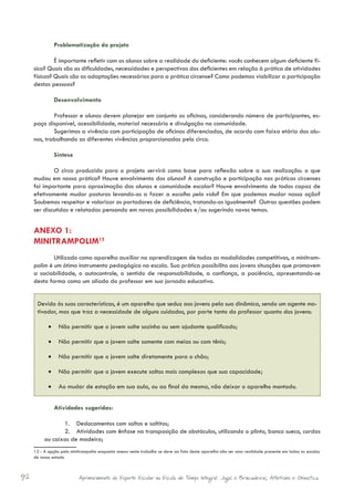 Problematização do projeto

              É importante refletir com os alunos sobre a realidade do deficiente: vocês conhecem algum deficiente fí-
     sico? Quais são as dificuldades, necessidades e perspectivas dos deficientes em relação à prática de atividades
     físicas? Quais são as adaptações necessárias para a prática circense? Como podemos viabilizar a participação
     destas pessoas?

               Desenvolvimento

             Professor e alunos devem planejar em conjunto as oficinas, considerando número de participantes, es-
     paço disponível, acessibilidade, material necessário e divulgação na comunidade.
             Sugerimos a vivência com participação de oficinas diferenciadas, de acordo com faixa etária dos alu-
     nos, trabalhando as diferentes vivências proporcionadas pelo circo.

               Síntese

             O circo produzido para o projeto servirá como base para reflexão sobre a sua realização: o que
     mudou em nossa prática? Houve envolvimento dos alunos? A construção e participação nas práticas circenses
     foi importante para aproximação dos alunos e comunidade escolar? Houve envolvimento de todos capaz de
     efetivamente mudar posturas levando-os a fazer a escolha pela vida? Em que podemos mudar nossa ação?
     Soubemos respeitar e valorizar os portadores de deficiência, tratando-os igualmente? Outras questões podem
     ser discutidas e relatadas pensando em novas possibilidades e/ou sugerindo novos temas.


     ANEXO 1:
     MINITRAMPOLIM12
             Utilizado como aparelho auxiliar na aprendizagem de todas as modalidades competitivas, o minitram-
     polim é um ótimo instrumento pedagógico na escola. Sua prática possibilita aos jovens situações que promovem
     a sociabilidade, o autocontrole, o sentido de responsabilidade, a confiança, a paciência, apresentando-se
     desta forma como um aliado do professor em sua jornada educativa.


      Devido às suas características, é um aparelho que seduz aos jovens pela sua dinâmica, sendo um agente mo-
      tivador, mas que traz a necessidade de alguns cuidados, por parte tanto do professor quanto dos jovens:

            •	 Não permitir que o jovem salte sozinho ou sem ajudante qualificado;

            •	 Não permitir que o jovem salte somente com meias ou com tênis;

            •	 Não permitir que o jovem salte diretamente para o chão;

            •	 Não permitir que o jovem execute saltos mais complexos que sua capacidade;

            •	 Ao mudar de estação em sua aula, ou ao final da mesma, não deixar o aparelho montado.


               Atividades sugeridas:

                 1.	 Deslocamentos com saltos e saltitos;
                 2.	 Atividades com ênfase na transposição de obstáculos, utilizando o plinto, banco sueco, cordas
          ou caixas de madeira;
     12 - A opção pelo minitrampolim enquanto anexo neste trabalho se deve ao fato deste aparelho não ser uma realidade presente em todas as escolas
     de nosso estado



92                         Aprimoramento do Esporte Escolar na Escola de Tempo Integral: Jogos e Brincadeiras, Atletismo e Ginastica.
 