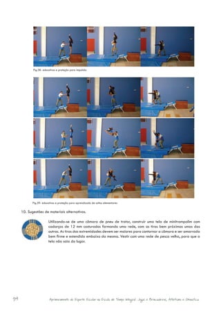 Fig.38- educativos e proteção para impulsão




            Fig.39- educativos e proteção para aprendizado de saltos elementares


     10.	 Sugestões de materiais alternativos.

                        Utilizando-se de uma câmara de pneu de trator, construir uma tela de minitrampolim com
                        cadarços de 12 mm costurados formando uma rede, com as tiras bem próximas umas das
                        outras. As tiras das extremidades devem ser maiores para contornar a câmara e ser amarrada
                        bem firme e estendida embaixo da mesma. Vestir com uma rede de pesca velha, para que a
                        tela não saia do lugar.




94                       Aprimoramento do Esporte Escolar na Escola de Tempo Integral: Jogos e Brincadeiras, Atletismo e Ginastica.
 