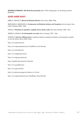 GRACEFUL GYMNASTS. 10th World Gymnaestrada Berlin 1995. Photography: Jan de Koning and Paul
Ridderhof.

QUER SABER MAIS?
LEBRE, E.; ARAÚJO, C. Manual de Ginástica Rítmica. Porto: Porto, 2006. 238p

BROCHADO, F.; BROCHADO, M. Fundamentos de Ginástica Artística e de Trampolins. Rio de Janeiro: Gua-
nabara-Koogan, 2005. 166p.

HOSTAL, P. Ginástica em aparelhos: espaldar, banco, plinto, corda. São Paulo: Manole, 1982. 157p.

JENSEN, S.; DANO, K. O minitrampolim na escola. Porto: Presença, 1981. 154p.

SANTOS, C. Gymnica 1000 exercícios – ginástica olímpica, trampolim acrobático, mini-trampolim, acrobáti-
ca. Rio de Janeiro: Sprint, 2002. 354p.

http://www.ginasticas.com

http://www.deporteyciencia.com/wiki.pl?Libro_Circo/Portada

http://www.bortoleto.com

http://www.cbginastica.com.br

http://www.fig-gymnastics.com

http://nspublio.sites.uol.com.br/index.htm

http://www.gymphoto.com

http://www.gymworld.de

http://crv.educacao.mg.gov.br/sistema_crv/crv.htm

http://www.deporteyciencia.com/wiki.pl?Libro_Circo/Portada




Aprimoramento do Esporte Escolar na Escola de Tempo Integral: Jogos e Brincadeiras, Atletismo e Ginastica.   97
 