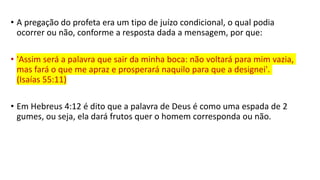 • A pregação do profeta era um tipo de juízo condicional, o qual podia
ocorrer ou não, conforme a resposta dada a mensagem, por que:
• 'Assim será a palavra que sair da minha boca: não voltará para mim vazia,
mas fará o que me apraz e prosperará naquilo para que a designei'.
(Isaías 55:11)
• Em Hebreus 4:12 é dito que a palavra de Deus é como uma espada de 2
gumes, ou seja, ela dará frutos quer o homem corresponda ou não.
 