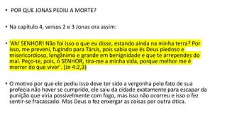 • POR QUE JONAS PEDIU A MORTE?
• Na capítulo 4, versos 2 e 3 Jonas ora assim:
• 'Ah! SENHOR! Não foi isso o que eu disse, estando ainda na minha terra? Por
isso, me preveni, fugindo para Társis, pois sabia que és Deus piedoso e
misericordioso, longânimo e grande em benignidade e que te arrependes do
mal. Peço-te, pois, ó SENHOR, tira-me a minha vida, porque melhor me é
morrer do que viver'. (Jn 4:2,3)
• O motivo por que ele pediu isso deve ter sido a vergonha pelo fato de sua
profecia não haver se cumprido, ele saiu da cidade exatamente para escapar da
punição que viria possivelmente com fogo, mas isso não ocorreu e isso o fez
sentir-se fracassado. Mas Deus o fez enxergar as coisas por outra ótica.
 