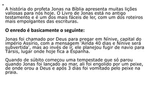 •
A história do profeta Jonas na Bíblia apresenta muitas lições
valiosas para nós hoje. O Livro de Jonas está no antigo
testamento e é um dos mais fáceis de ler, com um dos roteiros
mais empolgantes das escrituras.
O enredo é basicamente o seguinte:
Jonas foi chamado por Deus para pregar em Nínive, capital do
império Assírio, com a mensagem 'Ainda 40 dias e Nínive será
subvertida', mas ao invés de ir, ele planejou fugir de navio para
Társis, lugar onde hoje fica a Espanha.
Quando de súbito começou uma tempestade que só parou
quando Jonas foi lançado ao mar, ali foi engolido por um peixe,
de onde orou a Deus e após 3 dias foi vomitado pelo peixe na
praia.
 