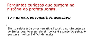 Perguntas curiosas que surgem na
história do profeta Jonas,
• 1 A HISTÓRIA DE JONAS É VERDADEIRA?
•
Sim, o relato é de uma narrativa literal, o surgimento da
polêmica quanto a ser ela simbólica é a parte do peixe, o
que para muitos é difícil de aceitar.
 